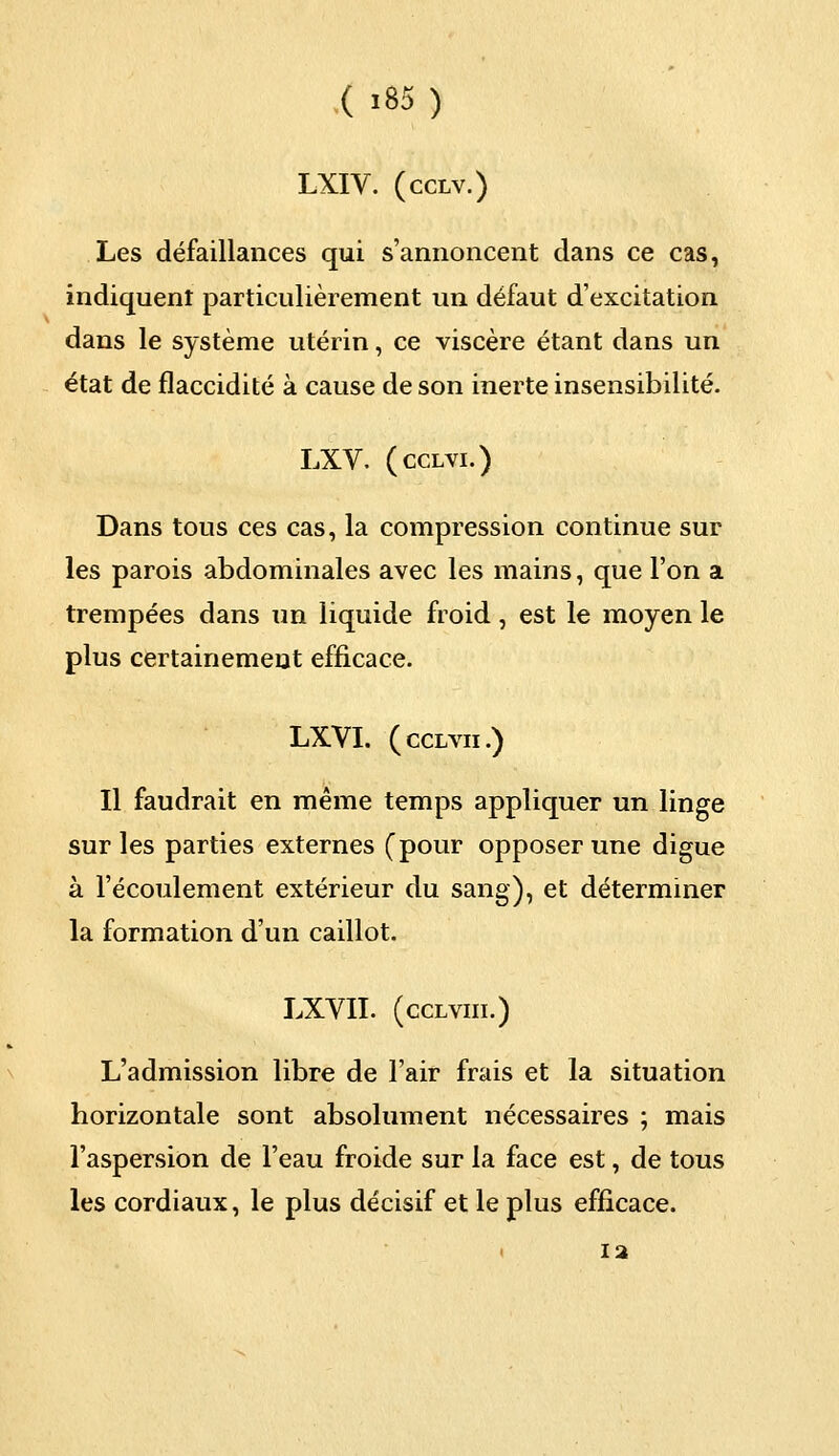 LXIV. (cclv.) Les défaillances qui s'annoncent dans ce cas, indiquent particulièrement un défaut d'excitation dans le système utérin, ce viscère étant dans un état de flaccidité à cause de son inerte insensibilité. LXV. (cclvi.) Dans tous ces cas, la compression continue sur les parois abdominales avec les mains, que l'on a trempées dans un liquide froid, est le moyen le plus certainement efficace. LXVI. (cclvii.) Il faudrait en même temps appliquer un linge sur les parties externes (pour opposer une digue à l'écoulement extérieur du sang), et déterminer la formation d'un caillot. LXVII. (cclviii.) L'admission libre de l'air frais et la situation horizontale sont absolument nécessaires ; mais l'aspersion de l'eau froide sur la face est, de tous les cordiaux, le plus décisif et le plus efficace. 12