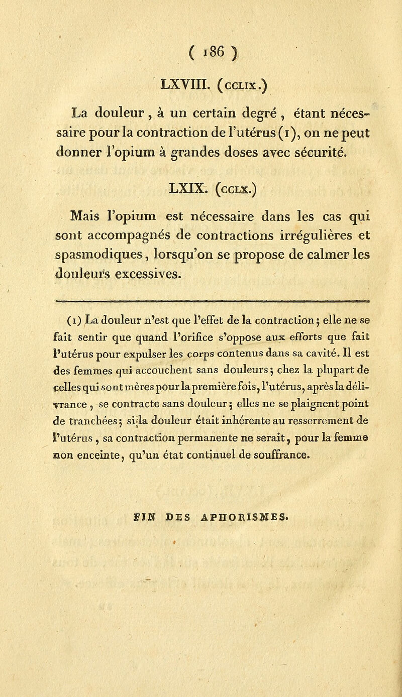 LXVIII. (cclix.) La douleur , à un certain degré , étant néces- saire pour la contraction de l'utérus (i), on ne peut donner l'opium à grandes doses avec sécurité. LXIX. (cclx.) Mais l'opium est nécessaire dans les cas qui sont accompagnés de contractions irrégulières et spasmodiques, lorsqu'on se propose de calmer les douleurs excessives. (1) La douleur n'est que l'effet de la contraction; elle ne se fait sentir que quand l'orifice s'oppose aux efforts que fait l'utérus pour expulser les corps contenus dans sa cavité. Il est des femmes qui accouchent sans douleurs 5 chez la plupart de celles qui sont mères pour la première fois, l'utérus, après la déli- vrance , se contracte sans douleur 5 elles ne se plaignent point de tranchées 5 svla douleur était inhérente au resserrement de l'utérus , sa contraction permanente ne serait, pour la femme non enceinte, qu'un état continuel de souffrance. FIN DES APHORISMES.