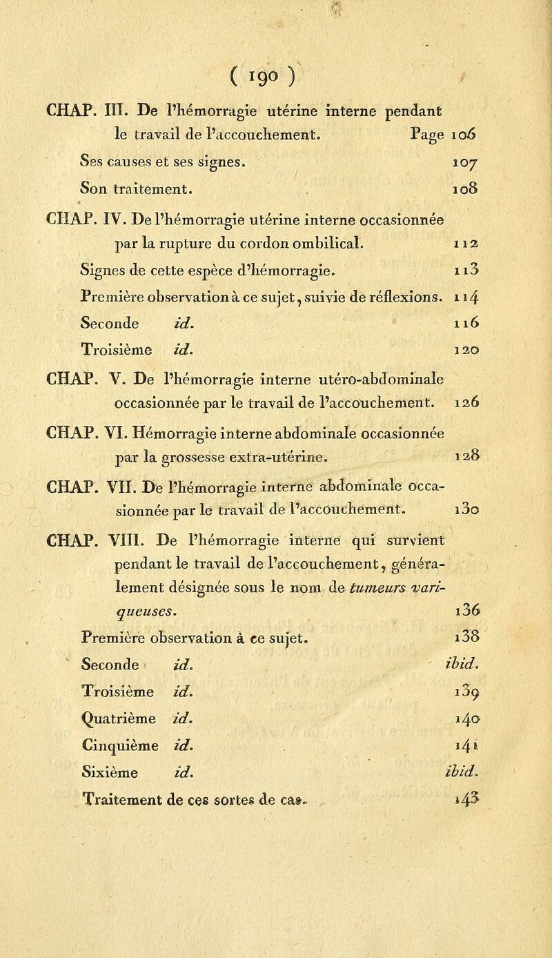 CHAP. III. De l'hémorragie utérine interne pendant le travail de l'accouchement. I*age 10& Ses causes et ses signes. 107 Son traitement. 108 CHAP. IV. De l'hémorragie utérine interne occasionnée par la rupture du cordon ombilical. 112 Signes de cette espèce d'hémorragie. 113 Première observation à ce sujet, suivie de réflexions. 114 Seconde id. 116 Troisième id. 120 CHAP. V. De l'hémorragie interne utéro-abdominale occasionnée par le travail de l'accouchement. 126 CHAP. VI. Hémorragie interne abdominale occasionnée par la grossesse extra-utérine. 128 CHAP. VII. De l'hémorragie interne abdominale occa- sionnée par le travail de l'accouchement. i3o CHAP. VIII. De l'hémorragie intei-ne qui survient pendant le travail de l'accouchement, généra- lement désignée sous le nom de tumeurs vari- queuses. i36 Première observation à ce sujet. i38 Seconde id. ibid. Troisième id. 13o Quatrième id. x\o Cinquième id. 14* Sixième id. ibid. Traitement de ces sortes de cas. i4^