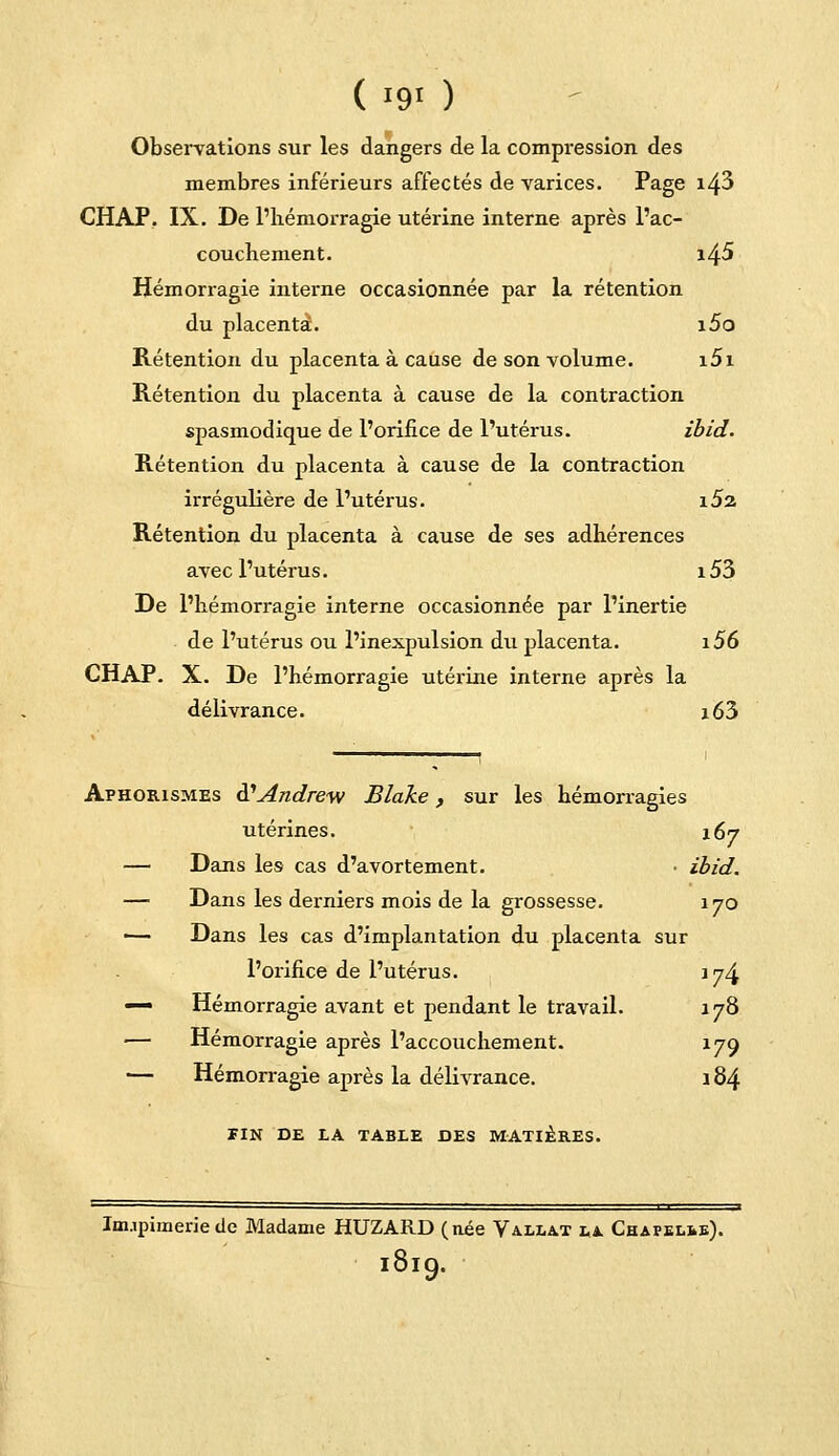 ( i9> ) Observations sur les dangers de la compression des membres inférieurs affectés de varices. Page i43 CHAP. IX. De l'hémorragie utérine interne après l'ac- couchement. i45 Hémorragie interne occasionnée par la rétention du placenta. i5o Rétention du placenta à cause de son volume. i5i Rétention du placenta à cause de la contraction spasmodique de l'orifice de l'utérus. ibid. Rétention du placenta à cause de la contraction irrégulière de l'utérus. \S% Rétention du placenta à cause de ses adhérences avec l'utérus. i53 De l'hémorragie interne occasionnée par l'inertie de l'utérus ou l'inexpulsion du placenta. i56 CHAP. X. De l'hémorragie utérine interne après la délivrance. i63 Aphorismes d1'Andrew Blake, sur les hémorragies utérines. 167 — Dans les cas d'avortement. • ibid. — Dans les derniers mois de la grossesse. 170 ■— Dans les cas d'implantation du placenta sur l'orifice de l'utérus. 174 — Hémorragie avant et pendant le travail. 178 •— Hémorragie après l'accouchement. 179 — Hémorragie après la délivrance. 184 TIN DE LA TABLE DES MATIÈRES. Inupimerie de Madame HUZARD (née Vallat la. Chapelie). 1819.