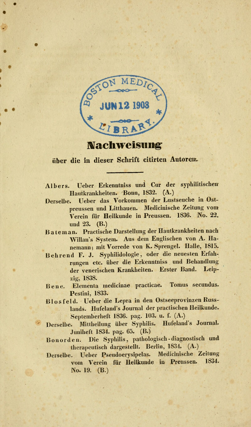 • • MJachweisiii^ aber die in dieser Schrift citirten Autoren. Albers. Ueber Erkenntniss und Cur der syphilitischen Hautkrankheiten. Bonn, 1832. (A.) Derselbe. Ueber das Vorkommen der Lustseuche in Ost- preussen und Litthauen. Medicinische Zeitung vom Verein für Heilkunde in Preussen. 1836. No. 22. und 23. (B.) B a teman. Practische Darstellung der Hautkrankheiten nach Willan's System. Aus dem Englischen von A. Ha- nemann; mit Vorrede von K.Sprengel. Halle, 1815. Behrend F. J. Syphilidologie, oder die neuesten Erfah- rungen etc. über die Erkenntniss und Behandlung der venerischen Krankheiten. Erster Band. Leip- zig, 1838. Bene. Elementa medicinae practicae. Tomus secuudus. Pestini, 1833. Biosfeld. Ueber die Lepra in den Ostseeprovinzen Russ- lands. Hufeland's Journal der practischen Heilkunde. Septemberheft 1836. pag. 103. u. f. (A.) Derselbe. Mittheilung über Syphilis. Hufeland's Journal. Juniheft 1834. pag. 65. (B.j Bonorden. Die Syphilis, pathologisch - diagnostisch und therapeutisch dargestellt. Berlin, 1834. (A.) Derselbe. Ueber Pseudoerysipelas. Medicinische Zeitung vom Verein für Heilkunde in Preussen. 1834. No. 19. (B.)