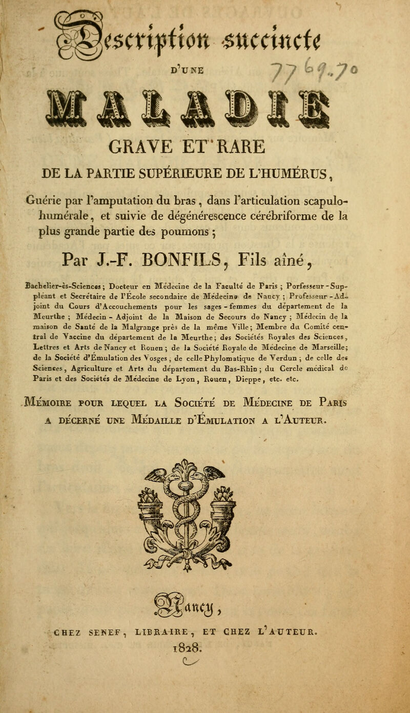 77^^,70 D'UNE GRAVE ET RARE DE LA PARTIE SUPÉRIEURE DE L'HUMÉRUS, Guérie par l'amputation du bras, dans l'articulation scapulo- huraérale, et suivie de dégénérescence cérébriforme de la plus grande partie des poumons ; Par J.-F. BONFILS, Fils aîné, BacLelier-ès-Sciences ; Docteur en Médecine de la Faculté de Paris ; Porfesseur-Sup- pléant et Secrétaire de l'École secondaire de Médecins de Nancy ; Professeur-Ad- joint du Cours d'Accoucliements pour les sages - femmes du département de la Meurthe ; Médecin - Adjoint de la Maison de Secours do Nancy ; Médecin de la maifon de Santé de la Malgrange près de la même Yille ; Membre du Comité cen- trai de Yaccine du département de la Meurthe; des Sociétés Rojales des Sciences, Lettres et Arts de Nancj et Rouen; de la Société Royale de Médecine de Marseille; de la Société d'Emulation des Vosges ; de celle Phylomatique de Verdun ; de celle des Sciences, Agriculture et Arts du département du Bas-Rhin ; du Cercle médical de Paris et des Sociétés de Médecine de Lyon, Rouen, Dieppe, etc. etc. Mémoire pour lequel la Société de Médecine de Paris A DÉCERNÉ UNE MÉDAILLE d'ÉmULATION A l'AuTEUR. CHEZ SENEF, LIBRAIRE, ET CHEZ l'aUTEUR. 182B.