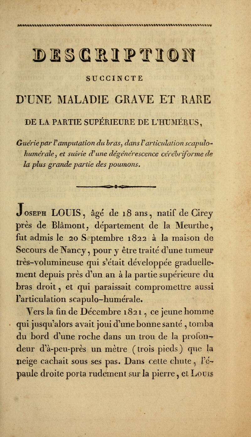 SUCCINCTE DX^NE MALADIE GRAVE ET RARE DE LA PARTIE SUPÉRIEURE DE UHUMÉP.US, Guérie par V amputation du bras, dans F articulation scapulo huméraîej et suivie d^une dégénérescence cérébrijorme de la plus grande partie des poumons, .1 Ig» P IM» Joseph LOUIS, âgé de iSans, natif de Cirey près de Blâmont; département de la Meurtlie^ fut admis le 20 Septembre 1822 à la maison de Secours de Nancy, pour y être traité d'une tumeur très-volumineuse qui s'était développée graduelle- ment depuis près d'un an à la partie supérieure du bras droit, et qui paraissait compromettre aussi l'articulation scapulo-humérale. Yers la fin de Décembre 1821, ce jeune homme qui jusqu'alors avait joui d'une bonne santé , tomba du bord d'une roche dans un trou de la profon^ deur d'à-peu-près un mètre ( trois pieds ) que la peige cachait sous ses pas. Dans cette chute, Fé-»