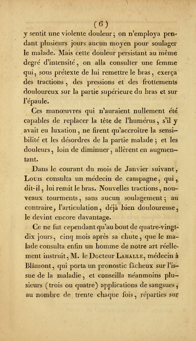 (<5) y sentit une violente douleur ^ on n'employa pen- dant plusieurs jours aucun moyen pour soulager le malade. Mais cette douleur persistant au même degré d^intensité, on alla consulter une femme qui, sous prétexte de lui remettre le bras, exerça des tractions , des pressions et des frottements douloureux sur la partie supérieure du bras et sur répaule. Ces manœuvres qui n'auraient nullement été capables de replacer la tête de Thumérus, s'il y avait eu luxation, ne firent qu'accroître la sensi- bilité et les désordres de la partie malade ^ et les douleurs, loin de diminuer 5 allèrent en augmen-» tant. Dans le courant du mois de Janvier suivant, Louis consulta un médecin de campagne, qui ^ dit-il, lui remit le bras. Nouvelles tractions, nou- veaux tourments, sans aucun soulagement ^ au contraire^ l'articulation, déjà bien douloureuse^ le devint encore davantage. Ce ne fut cependant qu'au bout de quatre-vingt- dix jours, cinq mois après sa chute, que le ma- lade consulta enfin un homme de notre art réelle- ment instruit, M. le Docteur Lahalle, médecin à Blâmont, qui porta un pronostic fâcheux sur l'is- sue de la maladie, et conseilla néanmoins plu- sieurs (trois ou quatre) applications de sangsues^ au nombre de trente chaque fois, réparties sur