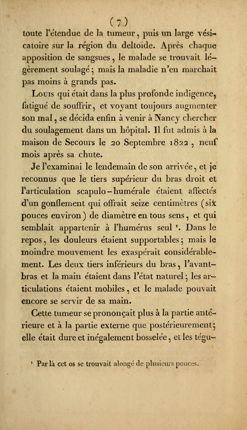 toute retendue de la tumeur, puis un large vési- catoire sur la re'gion du deltoïde. Après chaque apposition de sangsues, le malade se trouvait lé- gèrement soulage^ mais la maladie n'en marchait pas moins à grands pas. Louis qui était dans la plus profonde indigence^ fatigué de souffrir, et voyant toujours augmenter son mal, se décida enfin à venir à Nancy chercher du soulagement dans un hôpital. Il fut admis à la maison de Secours le 20 Septembre 1822 , neuf mois après sa chute. Je l'examinai le lendemain de son arrivée, et je reconnus que le tiers supérieur du bras droit et l'articulation scapulo-humérale étaient affectés d'un gonflement cjui offrait seize centimètres (sik pouces environ ) de diamètre en tous sens, et qui semblait appartenir à l'humérus seul \ Dans le repos, les douleurs étaient supportables ^ mais le moindre mouvement les exaspérait eonsidérable- ment. Les deux tiers inférieurs du bras, l'avant- bras et la main étaient dans l'état naturel ^ les ar- ticulations étaient mobiles, et le malade pouvait encore se servir de sa main. Cette tumeur se prononçait plus à la partie anté-» rieure et à la partie externe que postérieurement3 elle était dure et inégalement bosselée, et les tégu- ' Parla cet os se trouvait aloiigé de pkisiems pouces.