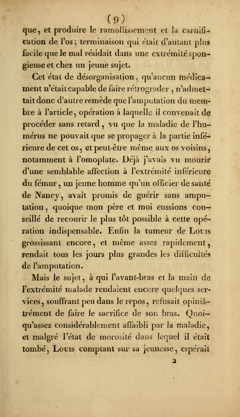 que, et produire le ramoliisscmoiit et îa canilfi-^ cation de l'os^ terminaison qui était d'autant pins facile que le mal résidait dans une exire'mitëspon-» gieuse et chez un jeune sujet. Cet e'tat de désorganisation .^ quVicun tnédica^ ment n'était capable de faire rélrograder , n'admet-* tait donc d'autre remède que Tamputation du mem- bre à Particle, opération à laquelle il convenait de procéder sans retard, vu que la maladie de l'hu- mérus ne pouvait que se propager à la partie infé-» rieure de cet os, et peut-être même aux os voisins, notamment à l'omoplate. Déjà j'avais vu mourir d^une semblable affection à l'extrémité inférieure du fémur, un jeune homme qu'un officier de santé de Nancy, avait promis de guérir sans ampii-^ tation, quoique mon père et moi eussions con- seillé de recourir le plus tôt possible à cette opé- ration indispensable. Enfin la tumeur de Louis grossissant encore, et même assez rapidement, rendait tous les jours plus grandes les difficultés de l'amputation. Mais le sujet, à qui l'avant-bras et la main de l'extrémité malade rendaient encore quelques ser- vices, souffrant peu dans le repos, refusait opiniâ- trement de faire le sacrifice de son bras, Quoi- qu'assez considérablement affaibli par la maladie, et malgré l'état de morosité dans lequel il était tombé, Louis comptant sur sa jeunesse, espérait 2