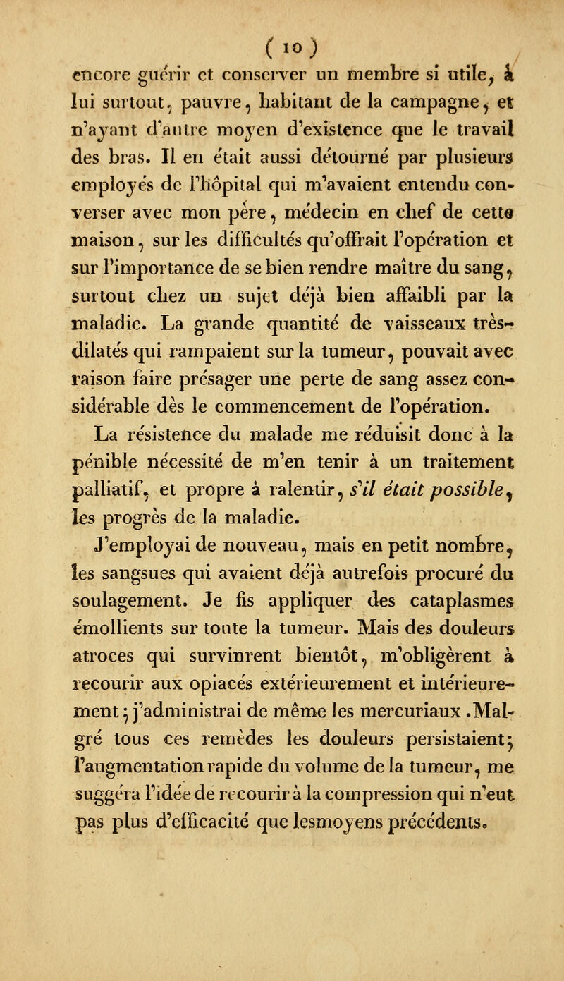 encore giicrir et conserver un membre sî utiles k lui surtout, pauvre, habitant de la campagne, et n'ajant cPaulre mojen d'existence que le travail des bras. Il en était aussi de'tourné par plusieurs employés de Fliôpital qui m''avaient entendu con- verser avec mon père, me'decin en chef de cette maison, sur les difficultés qu'offrait Fope'ration et sur l'importance de se bien rendre maître du sang, surtout chez un sujet déjà bien affaibli par la maladie. La grande quantité de vaisseaux très- dilatës qui rampaient sur la tumeur, pouvait avec raison faire présager une perte de sang assez con- sidérable dès le commencement de l'opération. La résistence du malade me réduisit donc à la pénible nécessité de m'en tenir à un traitement palliatif, et propre à ralentir, s''il était possible^ les progrès de la maladie. J'employai de nouveau, mais en petit nombre, les sangsues qui avaient déjà autrefois procuré du soulagement. Je fis appliquer des cataplasmes émollients sur toute la tumeur. Mais des douleurs atroces qui survinrent bientôt, m'obligèrent à recourir aux opiacés extérieurement et intérieure- ment ^ j'administrai de même les mercuriaux .Mal- gré tous ces remèdes les douleurs persistaient^ l'augmentation rapide du volume delà tumeur, me suggéra l'idée de rc courir à la compression qui n'eut pas plus d'efficacité que lesmoyens précédents.