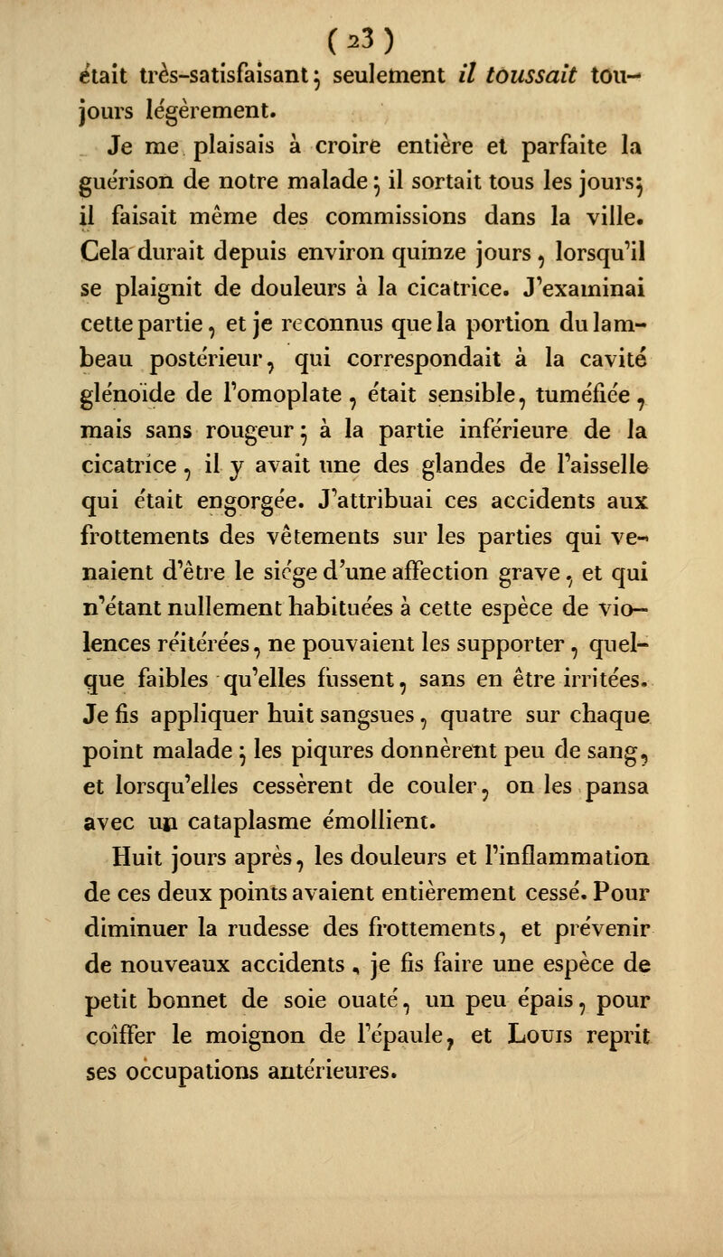 était très-satisfaisant^ seuletnent il toussait tou- jours légèrement. Je me plaisais à croire entière et parfaite la guérison de notre malade ^ il sortait tous les jours^ il faisait même des commissions dans la ville. Cela durait depuis environ quinze jours , lorsqu'il se plaignit de douleurs à la cicatrice. J'examinai cette partie, et je reconnus que la portion du lam- beau postérieur, qui correspondait à la cavité glënoïde de Fomoplate, était sensible, tuméfiée, mais sans rougeur^ à la partie inférieure de la cicatrice, il y avait ime des glandes de Faisselle qui était engorgée. J'attribuai ces accidents aux frottements des vêtements sur les parties qui ve- naient d'être le siège d'une affection grave, et qui n'étant nullement habituées à cette espèce de vio- lences réitérées, ne pouvaient les supporter, quel- que faibles qu'elles fussent, sans en être irritées. Je fis appliquer huit sangsues, quatre sur chaque point malade \ les piqûres donnèrent peu de sang, et lorsqu'elles cessèrent de couler, on les pansa avec un cataplasme émollient. Huit jours après, les douleurs et l'inflammation de ces deux points avaient entièrement cessé. Pour diminuer la rudesse des frottements, et prévenir de nouveaux accidents ^ je fis faire une espèce de petit bonnet de soie ouaté, un peu épais, pour coiffer le moignon de l'épaule, et Louis reprit ses occupations antérieures.