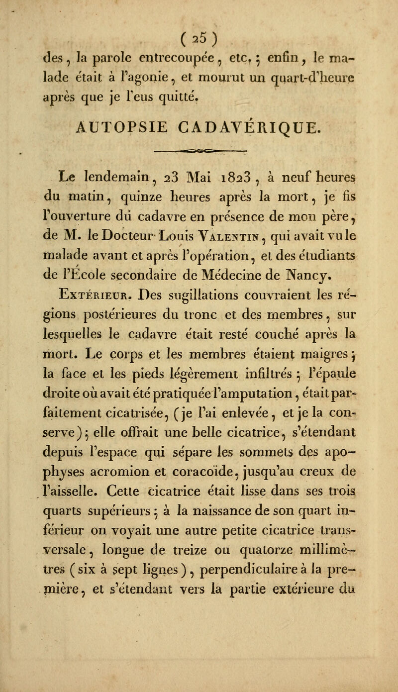 des , la parole entrecoupée , elc, 5 enfin, le ma- lade était à Tagonie, et mourut un quart-d'heure après que je Teus quitté. AUTOPSIE CADAVÉRIQUE. Le lendemain^ 28 Mai iS^S , à neuf heures du matin, quinze heures après la mort, je fis l'ouverture dû cadavre en présence de mon père, de M. le Docteur Louis Valentin , qui avait vu le malade avant et après l'opération, et des étudiants de FEcole secondaire de Médecine de Nancy. Extérieur. Des sugiliations couvraient les ré- gions postérieures du tronc et des rnembres, sur lesquelles le cadavre était resté couché après la mort. Le corps et les membres étaient maigres 5 la face et les pieds légèrement infiltrés 3 l'épaule droite où avait été pratiquée l'amputation, était par- faitement cicatrisée, (je l'ai enlevée, et je la con- serve)^ elle offrait une belle cicatrice, s'étendant depuis l'espace qui sépare les sommets des apo- physes acromion et coracoïde, jusqu'au creux de l'aisselle. Cette cicatrice était lisse dans ses trois quarts supérieurs ^ à la naissance de son quart in- férieur on voyait une autre petite cicatrice trans- versale , longue de treize ou quatorze millimè- tres ( six à sept lignes ) , perpendiculaire à la pre- mière , et s'étendant vers la partie extérieure du