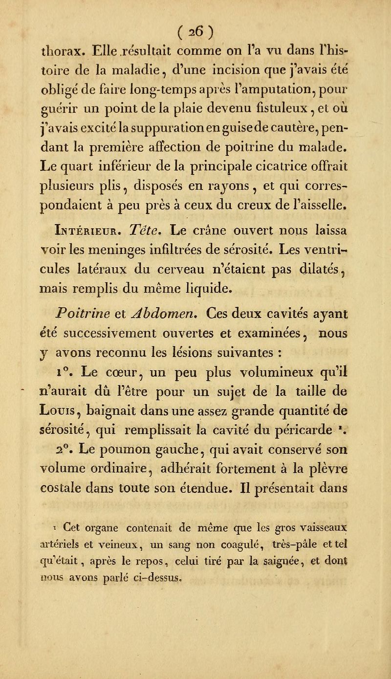 thorax. Elle résultait comme on Ta vu dans This- toire de la maladie, d'une incision que j'avais été' obligé de faire long-temps après l'amputation, pour guérir un point de la plaie devenu fistuleux, et où j'avais excité la suppuration en guise de cautère, pen- dant la première affection de poitrine du malade. Le quart inférieur de la principale cicatrice offrait plusieurs plis, disposés en rayons, et qui corres- pondaient à peu près à ceux du creux de l'aisselle. Intérieur. Tête. Le crâne ouvert nous laissa voir les méninges infiltrées de sérosité. Les ventri- cules latéraux du cerveau n'étaient pas dilatés, mais remplis du même liquide. Poitrine et Abdomen^ Ces deux cavités ayant été successivement ouvertes et examinées, nous y avons reconnu les lésions suivantes : 1**. Le cœur, un peu plus volumineux qu'il n'aurait dû l'être pour un sujet de la taille de Louis, baignait dans une assez grande quantité de sérosité, qui remplissait la cavité du péricarde '. 2®. Le poumon gauche, qui avait conservé son volume ordinaire, adhérait fortement à la plèvre costale dans toute son étendue. Il présentait dans î Cet organe contenait de même que les gros vaisseaux ai-tériels et veineux, un sang non coagulé, très-pâle et tel qu''était, après le repos, celui tiré par la saignée, et dont nous avons parlé ci-dessus.