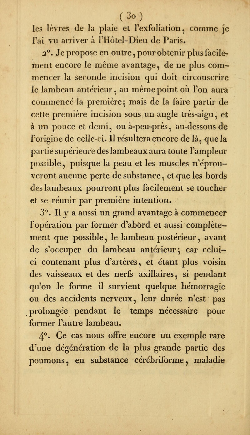 les lèvres de la plaie et Texfoliatioii, comme je Tai vu arriver à riiotel-Dieu de Paris. 2°» Je propose en outre, pour obtenir plus facile- ment encore le même avantage, de ne plus com- mencer la sec^onde incision qui doit circonscrire le lambeau antérieur, au même point où l'on aura commence' la première^ mais de la faire partir de cette première incision sous un angle très-aigu, et à un pouce et demi, ou à-peu-près, au-dessous de l'origine de celle-ci. Il résultera encore de là, que la partie supérieure des lambeaux aura toute l'ampleur possible, puisque la peau et les muscles n'éprou- veront aucune perte de substance, et que les bords des lambeaux pourront plus facilement se toucher et se réunir par première intention. 3^. Il y a aussi un grand avantage à commencer l'opération par former d'abord et aussi complète- ment que possible, le lambeau postérieur, avant de s'occuper du lambeau antérieur^ car celui- ci contenant plus d'artères, et étant plus voisin des vaisseaux et des nerfs axillaires, si pendant qu'on le forme il survient quelque hémorragie ou des accidents nerveux, leur durée n'est pas prolongée pendant le temps nécessaire pour former l'autre lambeau, 4^. Ce cas nous offre encore un exemple rare d'une dégénération de la plus grande partie des poumons, en substance cérébriforme, maladie