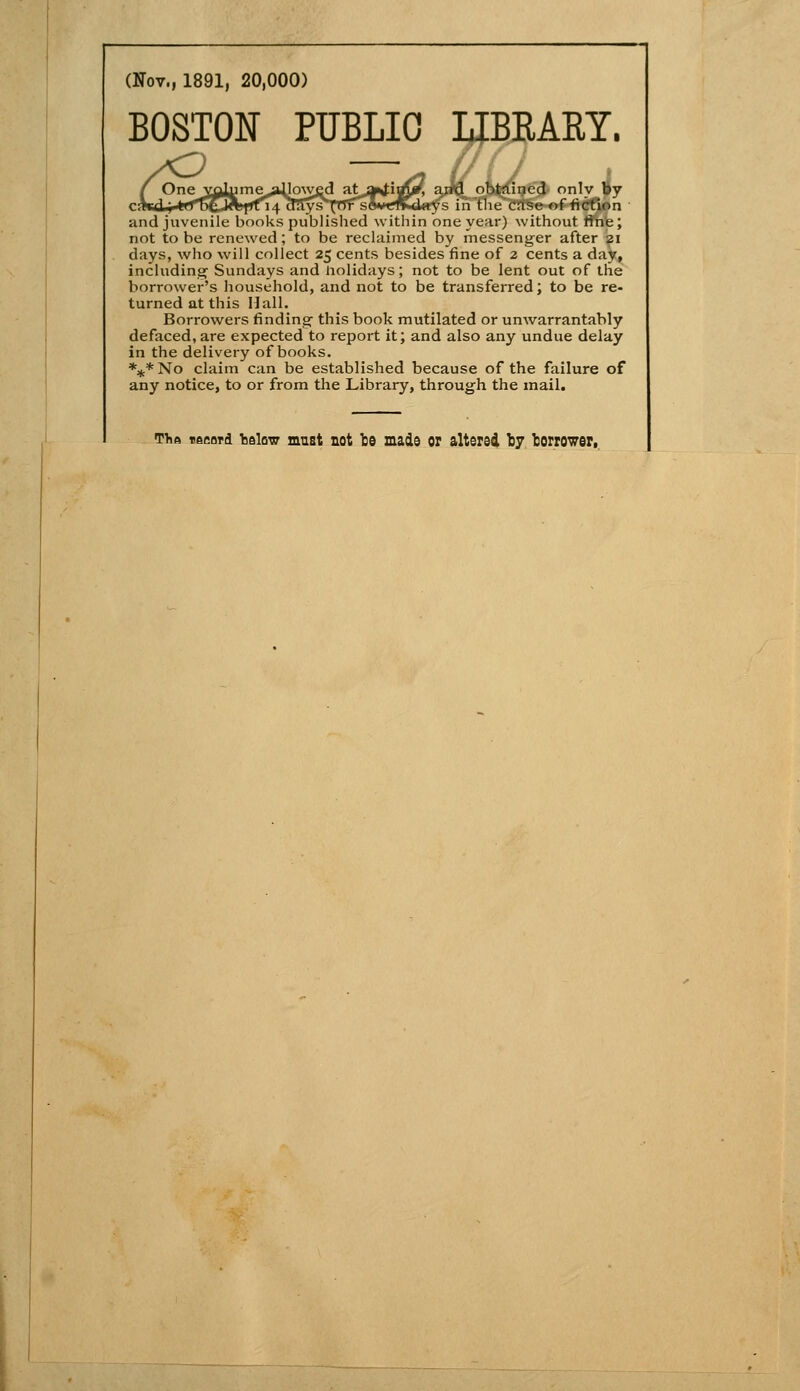 (Nov., 1891, 20,000) BOSTON PUBLIC LIBRARY. i, a;M obt-rtined only iJy i4^3ys^'pfi^êvrfflKd«ys in the case of iicfion and juvénile books published within one year) without fine; not to be renewed ; to be reclaimed by rnessenger after 21 days, who will collect 25 cents besides fine of 2 cents a day, includina^ Sundays and liolidays; not to be lent eut of the borrower's household, and not to be transferred ; to be re- turned at this Hall, Borroweis findinar thisbook mutilated or unwarrantably defaced, are expected to report it; and also any undue delay in the delivery of books. %* No claim can be established because of the failure of any notice, to or from the Library, throug-h the mail. The tecord TîsIow mnst not te mads or altersà fcy lorrower,