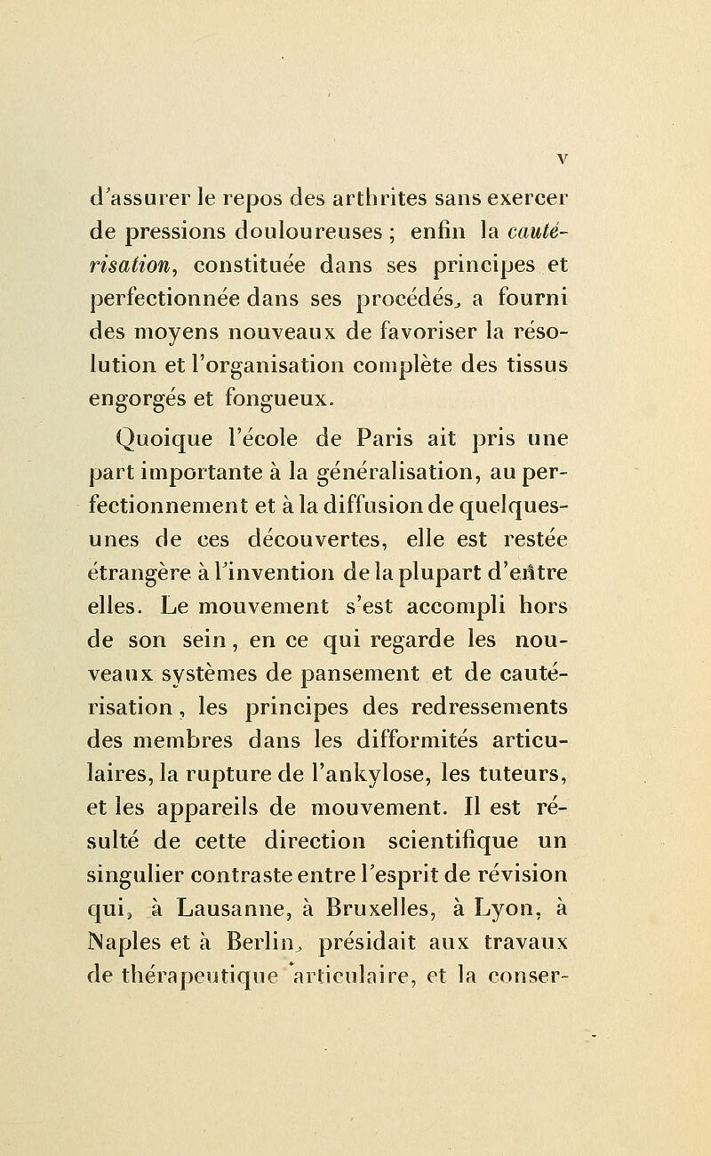 d'assurer le repos des arthrites sans exercer de pressions douloureuses ; enfin la cauté- risation, constituée dans ses principes et perfectionnée dans ses procédés^ a fourni des moyens nouveaux de favoriser la réso- lution et l'organisation complète des tissus engorgés et fongueux. Quoique l'école de Paris ait pris une part importante à la généralisation, au per- fectionnement et à la diffusion de quelques- unes de ces découvertes, elle est restée étrangère à l'invention de la plupart d'entre elles. Le mouvement s'est accompli hors de son sein, en ce qui regarde les nou- veaux systèmes de pansement et de cauté- risation , les principes des redressements des membres dans les difformités articu- laires, la rupture de l'ankylose, les tuteurs, et les appareils de mouvement. Il est ré- sulté de cette direction scientifique un singulier contraste entre l'esprit de révision qui, à Lausanne, à Bruxelles, à Lyon, à Naples et à Berlin^ présidait aux travaux de thérapeutique articulaire, et la conser-