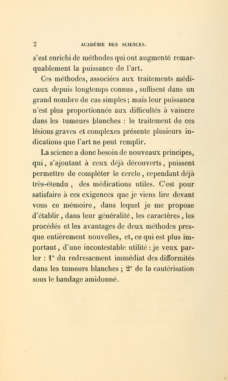 s'est enrichi de méthodes qui ont augmenté remar- quablement la puissance de l'art. Ces méthodes, associées aux traitements médi- caux depuis longtemps connus , suffisent dans un grand nombre de cas simples; mais leur puissance n'est plus proportionnée aux difficultés à vaincre dans les tumeurs blanches : le traitement de ces lésions graves et complexes présente plusieurs in- dications que l'art ne peut remplir. La science a donc besoin de nouveaux principes, qui, s'ajoutant à ceux déjà découverts, puissent permettre de compléter le cercle, cependant déjà très-étendu , des médications utiles. C'est pour satisfaire à ces exigences que je viens lire devant vous ce mémoire, dans lequel je me propose d'établir, dans leur généralité, les caractères, les procédés et les avantages de deux méthodes pres- que entièrement nouvelles, et, ce qui est plus im- portant, d'une incontestable utilité : je veux par- ler : 1° du redressement immédiat des difformités dans les tumeurs blanches ; 2° de la cautérisation sous le bandage amidonné.