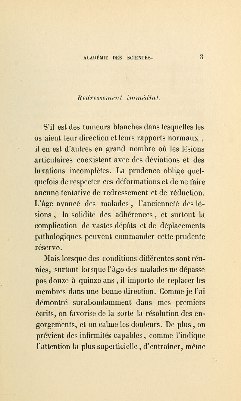 Redressement immédiat. S'il est des tumeurs blanches dans lesquelles les os aient leur direction et leurs rapports normaux , il en est d'autres en grand nombre où les lésions articulaires coexistent avec des déviations et des luxations incomplètes. La prudence oblige quel- quefois de respecter ces déformations et de ne faire aucune tentative de redressement et de réduction. L'âge avancé des malades , l'ancienneté des lé- sions , la solidité des adhérences, et surtout la complication de vastes dépôts et de déplacements pathologiques peuvent commander cette prudente réserve. Mais lorsque des conditions différentes sont réu- nies, surtout lorsque l'âge des malades ne dépasse pas douze à quinze ans , il importe de replacer les membres dans une bonne direction. Comme je l'ai démontré surabondamment dans mes premiers écrits, on favorise de la sorte la résolution des en- gorgements, et on calme les douleurs. De plus, on prévient des infirmités capables, comme l'indique l'attention la plus superficielle, d'entraîner, même