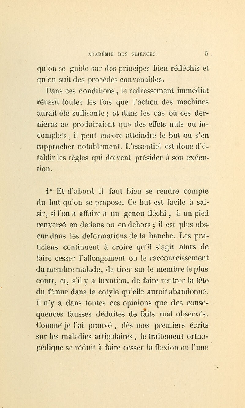 qu on se guide sur des principes bien réfléchis et qu'on suit des procédés convenables. Dans ces conditions, le redressement immédiat réussit toutes les fois que l'action des machines aurait été suffisante ; et dans les cas où ces der- nières ne produiraient que des effets nuls ou in- complets , il peut encore atteindre le but ou s'en rapprocher notablement. L'essentiel est donc d'é- tablir les règles qui doivent présider à son exécu- tion. 1° Et d'abord il faut bien se rendre compte du but qu'on se propose. Ce but est facile à sai- sir, si l'on a affaire à un genou fléchi, à un pied renversé en dedans ou en dehors ; il est plus obs- cur dans les déformations de la hanche. Les pra- ticiens continuent à croire qu'il s'agit alors de faire cesser l'allongement ou le raccourcissement du membre malade, de tirer sur le membre le plus court, et, s'il y a luxation, de faire rentrer la tête du fémur dans le cotyle qu'elle aurait abandonné, îl n'y a dans toutes ces opinions que des consé- quences fausses déduites de faits mal observés. Gomme' je l'ai prouvé , dès mes premiers écrits sur les maladies articulaires, le traitement ortho- pédique se réduit à faire cesser la flexion ou l'une