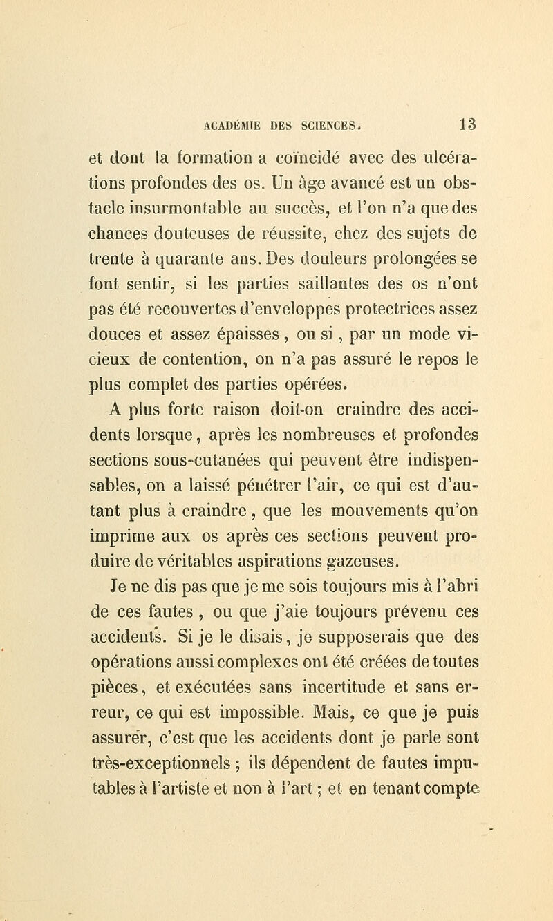 et dont la formation a coïncidé avec des ulcéra- tions profondes des os. Un âge avancé est un obs- tacle insurmontable au succès, et l'on n'a que des chances douteuses de réussite, chez des sujets de trente à quarante ans. Des douleurs prolongées se font sentir, si les parties saillantes des os n'ont pas été recouvertes d'enveloppes protectrices assez douces et assez épaisses , ou si, par un mode vi- cieux de contention, on n'a pas assuré le repos le pins complet des parties opérées. A plus forte raison doit-on craindre des acci- dents lorsque, après les nombreuses et profondes sections sous-cutanées qui peuvent être indispen- sables, on a laissé pénétrer l'air, ce qui est d'au- tant plus à craindre, que les mouvements qu'on imprime aux os après ces sections peuvent pro- duire de véritables aspirations gazeuses. Je ne dis pas que je me sois toujours mis à l'abri de ces fautes , ou que j'aie toujours prévenu ces accidents. Si je le disais, je supposerais que des opérations aussi complexes ont été créées de toutes pièces, et exécutées sans incertitude et sans er- reur, ce qui est impossible. Mais, ce que je puis assurer, c'est que les accidents dont je parle sont très-exceptionnels ; ils dépendent de fautes impu- tables à l'artiste et non à l'art ; et en tenant compte