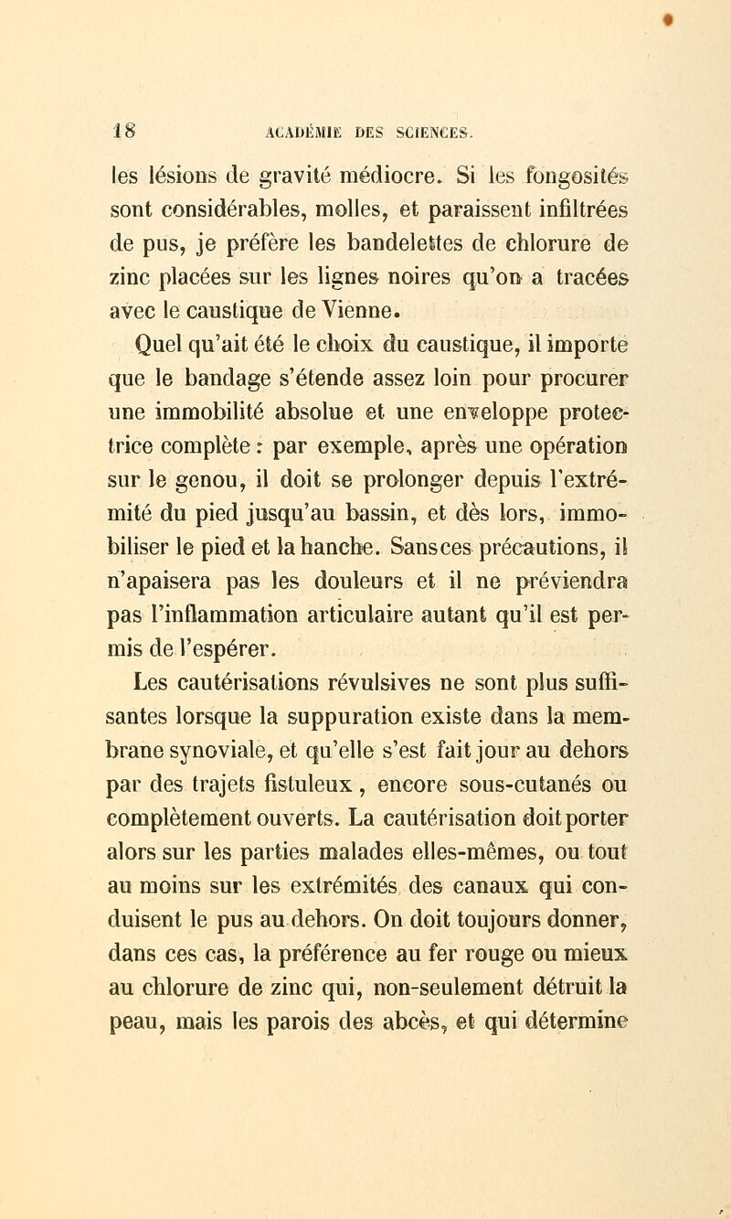 les lésions de gravité médiocre. Si les fongosités sont considérables, molles, et paraissent infiltrées de pus, je préfère les bandelettes de chlorure de zinc placées sur les lignes noires qu'on a tracées avec le caustique de Vienne. Quel qu'ait été le choix du caustique, il importe que le bandage s'étende assez loin pour procurer une immobilité absolue et une enveloppe protec- trice complète : par exemple, après une opération sur le genou, il doit se prolonger depuis l'extré- mité du pied jusqu'au bassin, et dès lors, immo- biliser le pied et la hanche. Sansces précautions, il n'apaisera pas les douleurs et il ne préviendra pas l'inflammation articulaire autant qu'il est per- mis de l'espérer. Les cautérisations révulsives ne sont plus suffi- santes lorsque la suppuration existe dans la mem- brane synoviale, et qu'elle s'est fait jour au dehors par des trajets fistuleux, encore sous-cutanés ou complètement ouverts. La cautérisation doit porter alors sur les parties malades elles-mêmes, ou tout au moins sur les extrémités des canaux qui con- duisent le pus au dehors. On doit toujours donner, dans ces cas, la préférence au fer rouge ou mieux au chlorure de zinc qui, non-seulement détruit la peau, mais les parois des abcès, et qui détermine