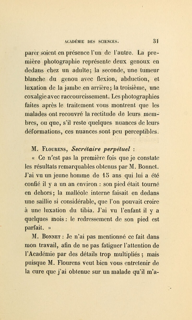 parer soient en présence l'un de l'autre. La pre- mière photographie représente deux genoux en dedans chez un adulte; la seconde, une tumeur blanche du genou avec flexion, abduction, et luxation de la jambe en arrière; la troisième, une coxalgie avec raccourcissement. Les photographies faites après le traitement vous montrent que les malades ont recouvré la rectitude de leurs mem- bres, ou que, s'il reste quelques nuances de leurs déformations, ces nuances sont peu perceptibles. M. Flourens, Secrétaire perpétuel : « Ce n'est pas la première fois que je constate les résultats remarquables obtenus par M. Bonnet. J'ai vu un jeune homme de 15 ans qui lui a été confié il y a un an environ : son pied était tourné en dehors; la malléole interne faisait en dedans une saillie si considérable, que l'on pouvait croire à une luxation du tibia. J'ai vu l'enfant il y a quelques mois : le redressement de son pied est parfait. » M. Bonnet : Je n'ai pas mentionné ce fait dans mon travail, afin de ne pas fatiguer l'attention de l'Académie par des détails trop multipliés ; mais puisque M. Flourens veut bien vous entretenir de la cure que j'ai obtenue sur un malade qu'il m'a-