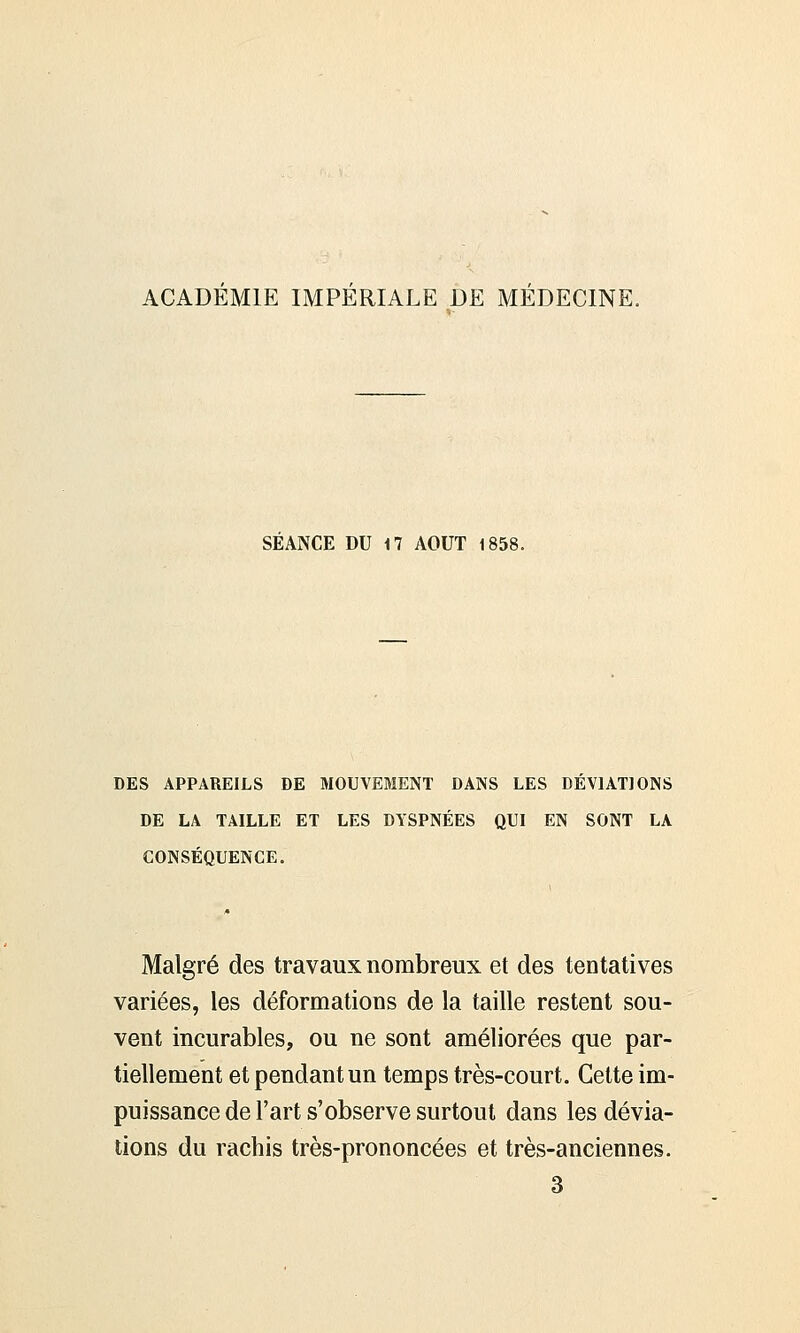 ACADEMIE IMPERIALE DE MEDECINE. SEANCE DU 17 AOUT 1858. DES APPAREILS DE MOUVEMENT DANS LES DEVIAT] ONS DE LA TAILLE ET LES DYSPNÉES QUI EN SONT LA CONSÉQUENCE. Malgré des travaux nombreux et des tentatives variées, les déformations de la taille restent sou- vent incurables, ou ne sont améliorées que par- tiellement et pendant un temps très-court. Cette im- puissance de l'art s'observe surtout dans les dévia- tions du rachis très-prononcées et très-anciennes. 3