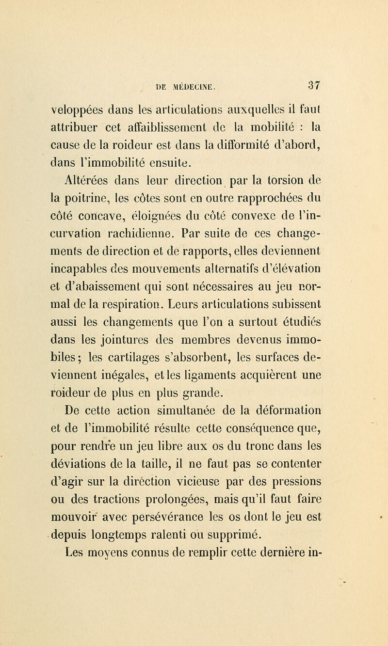 veloppées dans les articulations auxquelles il faut attribuer cet affaiblissement de la mobilité : la cause de la roideur est dans la difformité d'abord, dans l'immobilité ensuite. Altérées dans leur direction par la torsion de la poitrine, les côtes sont en outre rapprochées du côté concave, éloignées du côté convexe de l'in- curvation rachidienne. Par suite de ces change- ments de direction et de rapports, elles deviennent incapables des mouvements alternatifs d'élévation et d'abaissement qui sont nécessaires au jeu nor- mal de la respiration. Leurs articulations subissent aussi les changements que l'on a surtout étudiés dans les jointures des membres devenus immo- biles ; les cartilages s'absorbent, les surfaces de- viennent inégales, et les ligaments acquièrent une roideur de plus en plus grande. De cette action simultanée de la déformation et de l'immobilité résulte cette conséquence que, pour rendre un jeu libre aux os du tronc dans les déviations de la taille, il ne faut pas se contenter d'agir sur la direction vicieuse par des pressions ou des tractions prolongées, mais qu'il faut faire mouvoir avec persévérance les os dont le jeu est depuis longtemps ralenti ou supprimé. Les moyens connus de remplir cette dernière in-