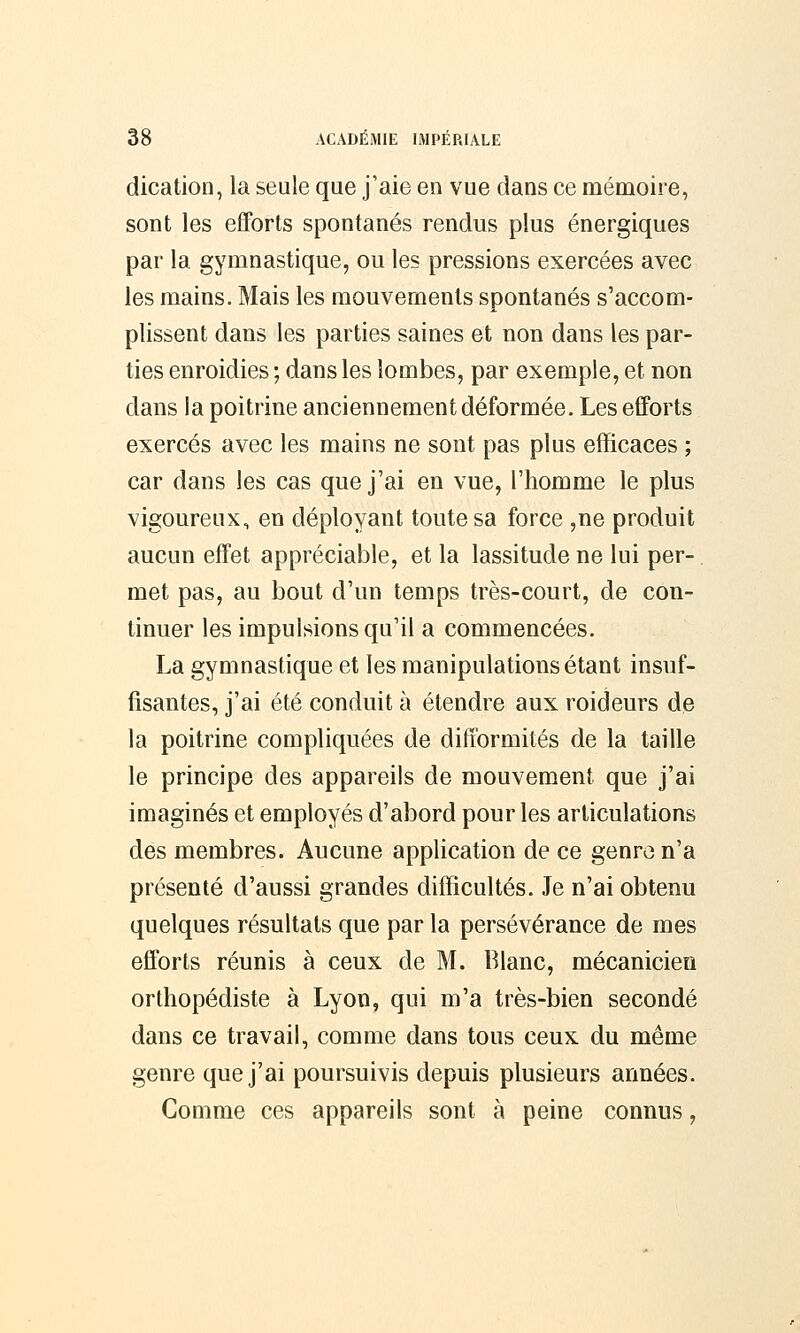 dication, la seule que j'aie en vue dans ce mémoire, sont les efforts spontanés rendus plus énergiques par la gymnastique, ou les pressions exercées avec les mains. Mais les mouvements spontanés s'accom- plissent dans les parties saines et non dans les par- ties enroidies ; dans les lombes, par exemple, et non dans la poitrine anciennement déformée. Les efforts exercés avec les mains ne sont pas plus efficaces ; car dans les cas que j'ai en vue, l'homme le plus vigoureux, en déployant toute sa force ,ne produit aucun effet appréciable, et la lassitude ne lui per- met pas, au bout d'un temps très-court, de con- tinuer les impulsions qu'il a commencées. La gymnastique et les manipulations étant insuf- fisantes, j'ai été conduit à étendre aux roideurs de la poitrine compliquées de difformités de la taille le principe des appareils de mouvement que j'ai imaginés et employés d'abord pour les articulations des membres. Aucune application de ce genre n'a présenté d'aussi grandes difficultés. Je n'ai obtenu quelques résultats que par la persévérance de mes efforts réunis à ceux de M. Blanc, mécanicien orthopédiste à Lyon, qui m'a très-bien secondé dans ce travail, comme dans tous ceux du même genre que j'ai poursuivis depuis plusieurs années. Comme ces appareils sont à peine connus,