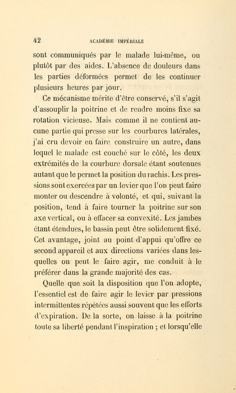 sont communiqués par le malade lui-même, ou plutôt par des aides. L'absence de douleurs dans les parties déformées permet de les continuer plusieurs heures par jour. Ce mécanisme mérite d'être conservé, s'il s'agit d'assouplir la poitrine et de rendre moins fixe sa rotation vicieuse. Mais comme il ne contient au- cune partie qui presse sur les courbures latérales, j'ai cru devoir en faire construire un autre, dans lequel le malade est couché sur le côté, les deux extrémités de la courbure dorsale étant soutenues autant que le permet la position du rachis. Les pres- sions sont exercées par un levier que l'on peut faire monter ou descendre à volonté, et qui, suivant la position, tend à faire tourner la poitrine sur son axe vertical, ou à effacer sa convexité. Les jambes étant étendues, le bassin peut être solidement fixé. Cet avantage, joint au point d'appui qu'offre ce second appareil et aux directions variées dans les- quelles on peut le faire agir, me conduit à le préférer dans la grande majorité des cas. Quelle que soit la disposition que l'on adopte, l'essentiel est de faire agir le levier par pressions intermittentes répétées aussi souvent que les efforts d'expiration. De la sorte, on laisse à la poitrine toute sa liberté pendant l'inspiration ; et lorsqu'elle