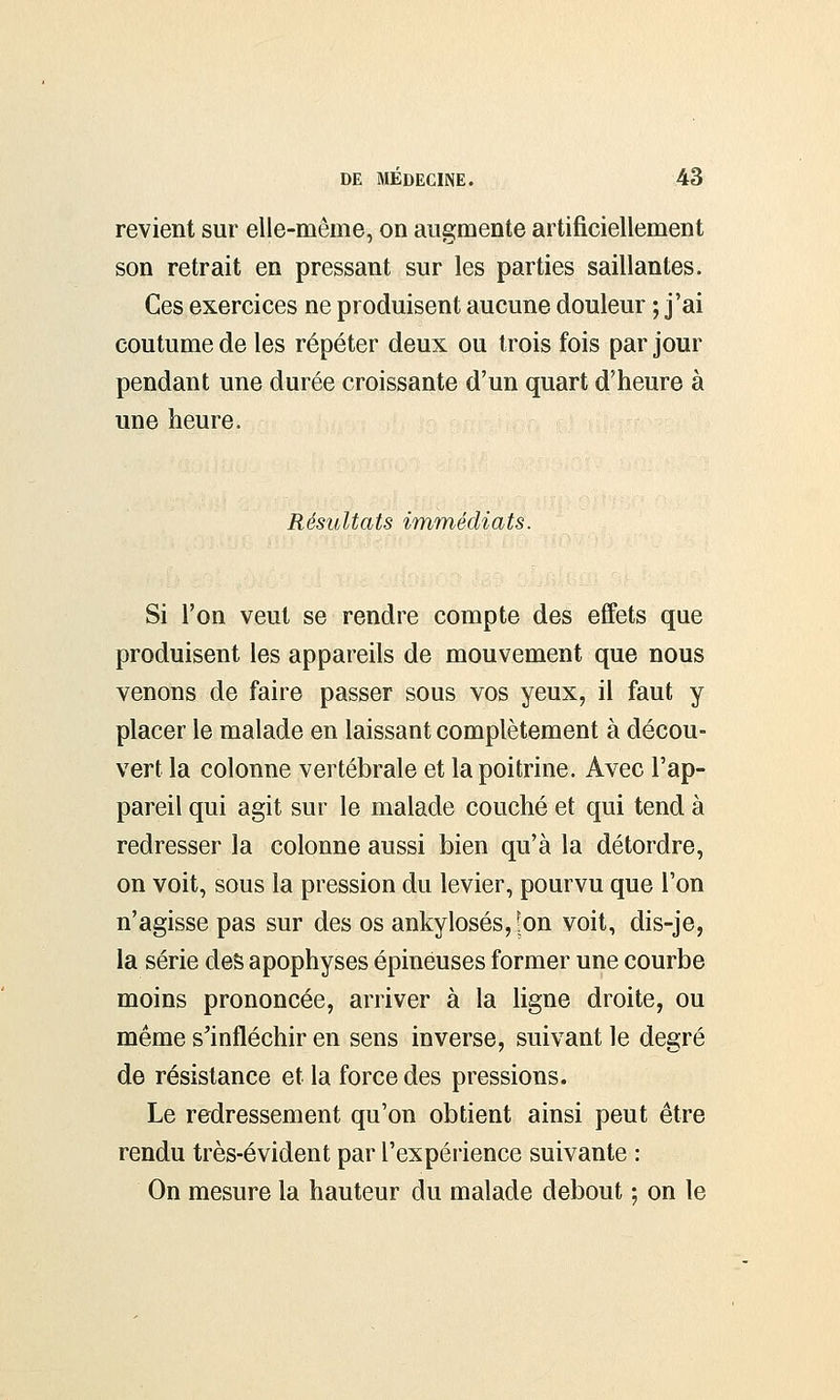 revient sur elle-même, on augmente artificiellement son retrait en pressant sur les parties saillantes. Ces exercices ne produisent aucune douleur ; j'ai coutume de les répéter deux ou trois fois par jour pendant une durée croissante d'un quart d'heure à une heure. Résultats immédiats. Si l'on veut se rendre compte des effets que produisent les appareils de mouvement que nous venons de faire passer sous vos yeux, il faut y placer le malade en laissant complètement à décou- vert la colonne vertébrale et la poitrine. Avec l'ap- pareil qui agit sur le malade couché et qui tend à redresser la colonne aussi bien qu'à la détordre, on voit, sous la pression du levier, pourvu que l'on n'agisse pas sur des os ankylosés, r;on voit, dis-je, la série des apophyses épineuses former une courbe moins prononcée, arriver à la ligne droite, ou même s'infléchir en sens inverse, suivant le degré de résistance et la force des pressions. Le redressement qu'on obtient ainsi peut être rendu très-évident par l'expérience suivante : On mesure la hauteur du malade debout ; on le