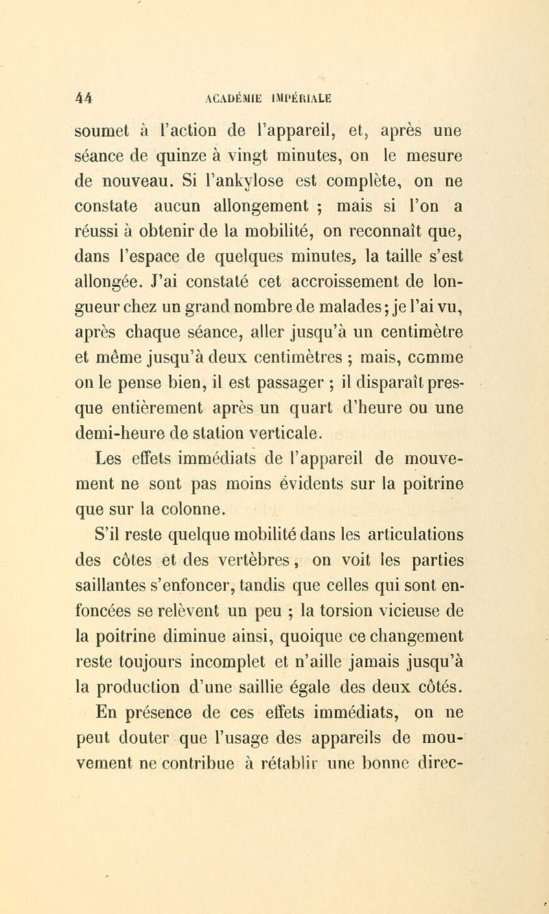 soumet à l'action de l'appareil, et, après une séance de quinze à vingt minutes, on le mesure de nouveau. Si l'ankylose est complète, on ne constate aucun allongement ; mais si l'on a réussi à obtenir de la mobilité, on reconnaît que, dans l'espace de quelques minutes, la taille s'est allongée. J'ai constaté cet accroissement de lon- gueur chez un grand nombre de malades ; je l'ai vu, après chaque séance, aller jusqu'à un centimètre et même jusqu'à deux centimètres ; mais, comme on le pense bien, il est passager ; il disparaît pres- que entièrement après un quart d'heure ou une demi-heure de station verticale. Les effets immédiats de l'appareil de mouve- ment ne sont pas moins évidents sur la poitrine que sur la colonne. S'il reste quelque mobilité dans les articulations des côtes et des vertèbres, on voit les parties saillantes s'enfoncer, tandis que celles qui sont en- foncées se relèvent un peu ; la torsion vicieuse de la poitrine diminue ainsi, quoique ce changement reste toujours incomplet et n'aille jamais jusqu'à la production d'une saillie égale des deux côtés. En présence de ces effets immédiats, on ne peut douter que l'usage des appareils de mou- vement ne contribue à rétablir une bonne direc-