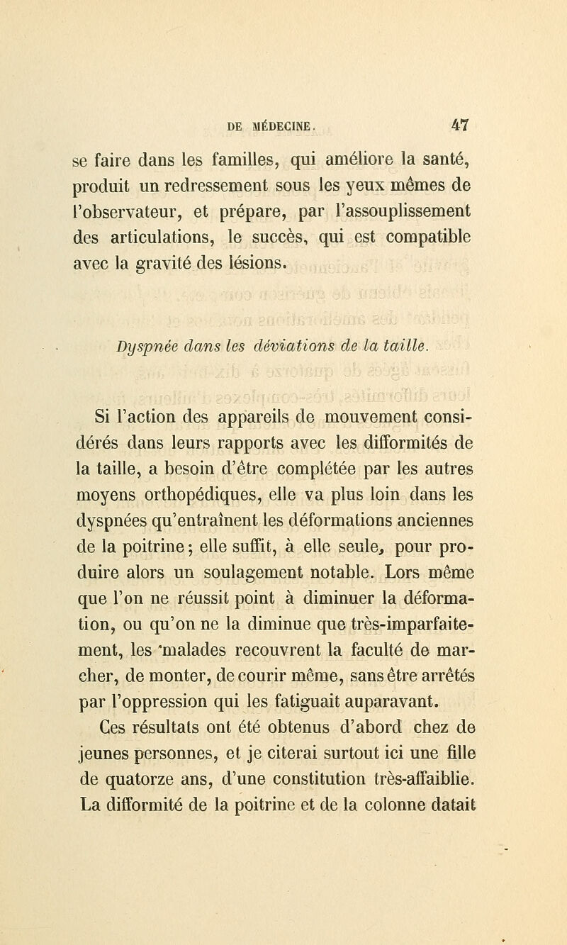 se faire dans les familles, qui améliore la santé, produit un redressement sous les yeux mêmes de l'observateur, et prépare, par l'assouplissement des articulations, le succès, qui est compatible avec la gravité des lésions. Dyspnée dans les déviations de la taille. Si Faction des appareils de mouvement consi- dérés dans leurs rapports avec les difformités de la taille, a besoin d'être complétée par les autres moyens orthopédiques, elle va plus loin dans les dyspnées qu'entraînent les déformations anciennes de la poitrine ; elle suffit, à elle seule, pour pro- duire alors un soulagement notable. Lors même que l'on ne réussit point à diminuer la déforma- tion, ou qu'on ne la diminue que très-imparfaite- ment, les 'malades recouvrent la faculté de mar- cher, de monter, de courir même, sans être arrêtés par l'oppression qui les fatiguait auparavant. Ces résultats ont été obtenus d'abord chez de jeunes personnes, et je citerai surtout ici une fille de quatorze ans, d'une constitution très-affaiblie. La difformité de la poitrine et de la colonne datait