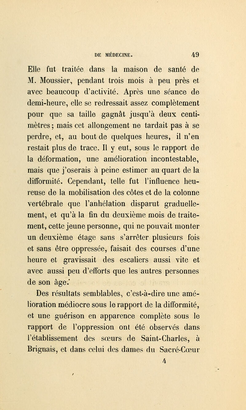 Elle fut traitée dans la maison de santé de M. Moussier, pendant trois mois à peu près et avec beaucoup d'activité. Après une séance de demi-heure, elle se redressait assez complètement pour que sa taille gagnât jusqu'à deux centi- mètres ; mais cet allongement ne tardait pas à se perdre, et, au bout de quelques heures, il n'en restait plus de trace. Il y eut, sous le rapport de la déformation, une amélioration incontestable, mais que j'oserais à peine estimer au quart de la difformité. Cependant, telle fut l'influence heu- reuse de la mobilisation des côtes et de la colonne vertébrale que l'anhélation disparut graduelle- ment, et qu'à la fin du deuxième mois de traite- ment, cette jeune personne, qui ne pouvait monter un deuxième étage sans s'arrêter plusieurs fois et sans être oppressée, faisait des courses d'une heure et gravissait des escaliers aussi vite et avec aussi peu d'efforts que les autres personnes de son âge.* Des résultats semblables, c'est-à-dire une amé- lioration médiocre sous le rapport de la difformité, et une guérison en apparence complète sous le rapport de l'oppression ont été observés dans l'établissement des sœurs de Saint-Charles, à Briguais, et dans celui des dames du Sacré-Cœur 4