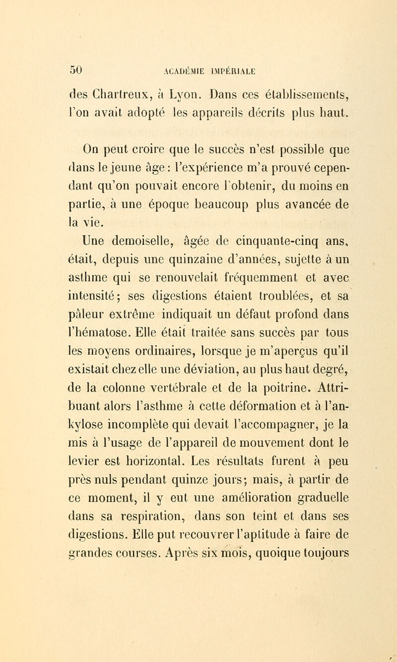 des Chartreux, à Lyon. Dans ces établissements, l'on avait adopté les appareils décrits plus haut. On peut croire que le succès n'est possible que dans le jeune âge : l'expérience m'a prouvé cepen- dant qu'on pouvait encore l'obtenir, du moins en partie, à une époque beaucoup plus avancée de la vie. Une demoiselle, âgée de cinquante-cinq ans, était, depuis une quinzaine d'années, sujette à un asthme qui se renouvelait fréquemment et avec intensité; ses digestions étaient troublées, et sa pâleur extrême indiquait un défaut profond dans l'hématose. Elle était traitée sans succès par tous les moyens ordinaires, lorsque je m'aperçus qu'il existait chez elle une déviation, au plus haut degré, de la colonne vertébrale et de la poitrine. Attri- buant alors l'asthme à cette déformation et à l'an- kylose incomplète qui devait l'accompagner, je la mis à l'usage de l'appareil de mouvement dont le levier est horizontal. Les résultats furent à peu près nuls pendant quinze jours; mais, à partir de ce moment, il y eut une amélioration graduelle dans sa respiration, dans son teint et dans ses digestions. Elle put recouvrer l'aptitude à faire de grandes courses. Après six mois, quoique toujours