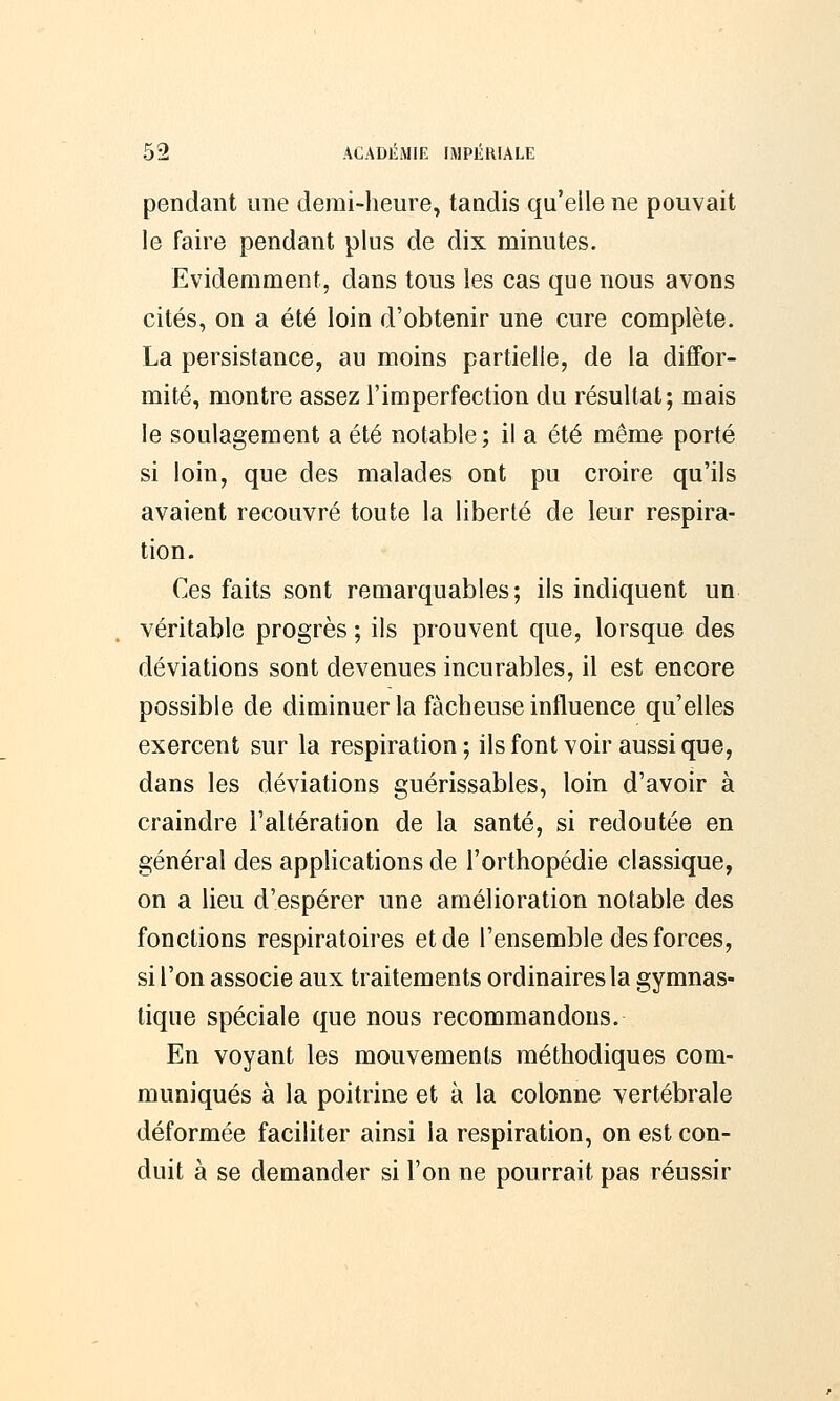 pendant une demi-heure, tandis qu'elle ne pouvait le faire pendant plus de dix minutes. Evidemment, dans tous les cas que nous avons cités, on a été loin d'obtenir une cure complète. La persistance, au moins partielle, de la diffor- mité, montre assez l'imperfection du résultat; mais le soulagement a été notable; il a été même porté si loin, que des malades ont pu croire qu'ils avaient recouvré toute la liberté de leur respira- tion. Ces faits sont remarquables; ils indiquent un véritable progrès ; ils prouvent que, lorsque des déviations sont devenues incurables, il est encore possible de diminuer la fâcheuse influence qu'elles exercent sur la respiration; ils font voir aussi que, dans les déviations guérissables, loin d'avoir à craindre l'altération de la santé, si redoutée en général des applications de l'orthopédie classique, on a lieu d'espérer une amélioration notable des fonctions respiratoires et de l'ensemble des forces, si l'on associe aux traitements ordinaires la gymnas- tique spéciale que nous recommandons. En voyant les mouvements méthodiques com- muniqués à la poitrine et à la colonne vertébrale déformée faciliter ainsi la respiration, on est con- duit à se demander si l'on ne pourrait pas réussir