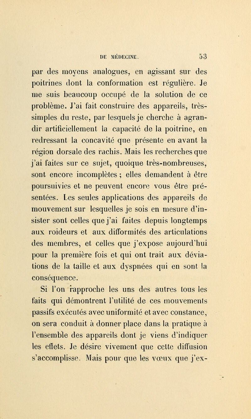 par des moyens analogues, en agissant sur des poitrines dont la conformation est régulière. Je me suis beaucoup occupé de la solution de ce problème. J'ai fait construire des appareils, très- simples du reste, par lesquels je cherche à agran- dir artificiellement la capacité de la poitrine, en redressant la concavité que présente en avant la région dorsale des rachis. Mais les recherches que j'ai faites sur ce sujet, quoique très-nombreuses, sont encore incomplètes ; elles demandent à être poursuivies et ne peuvent encore vous être pré- sentées. Les seules applications des appareils de mouvement sur lesquelles je sois en mesure d'in- sister sont celles que j'ai faites depuis longtemps aux roideurs et aux difformités des articulations des membres, et celles que j'expose aujourd'hui pour la première fois et qui ont trait aux dévia- tions de la taille et aux dyspnées qui en sont la conséquence. Si l'on rapproche les uns des autres tous les faits qui démontrent l'utilité de ces mouvements passifs exécutés avec uniformité et avec constance, on sera conduit à donner place dans la pratique à l'ensemble des appareils dont je viens d'indiquer les effets. Je désire vivement que cette diffusion s'accomplisse. Mais pour que les vœux que j'ex-