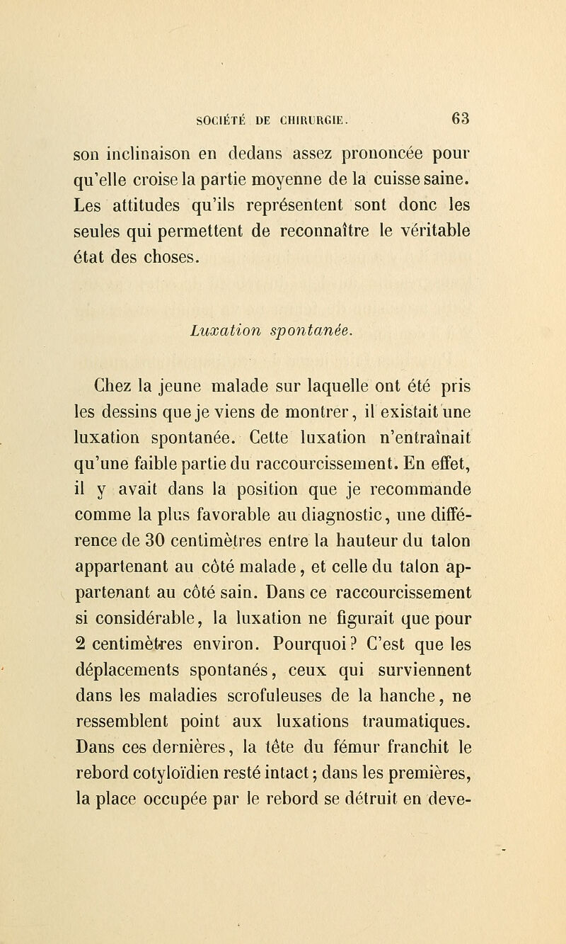 son inclinaison en dedans assez prononcée pour qu'elle croise la partie moyenne de la cuisse saine. Les attitudes qu'ils représentent sont donc les seules qui permettent de reconnaître le véritable état des choses. Luxation spontanée. Chez la jeune malade sur laquelle ont été pris les dessins que je viens de montrer, il existait une luxation spontanée. Cette luxation n'entraînait qu'une faible partie du raccourcissement. En effet, il y avait dans la position que je recommande comme la plus favorable au diagnostic, une diffé- rence de 30 centimètres entre la hauteur du talon appartenant au côté malade, et celle du talon ap- partenant au côté sain. Dans ce raccourcissement si considérable, la luxation ne figurait que pour 2 centimètres environ. Pourquoi? C'est que les déplacements spontanés, ceux qui surviennent dans les maladies scrofuleuses de la hanche, ne ressemblent point aux luxations traumatiques. Dans ces dernières, la tête du fémur franchit le rebord cotyloïdien resté intact ; dans les premières, la place occupée par le rebord se détruit en deve-