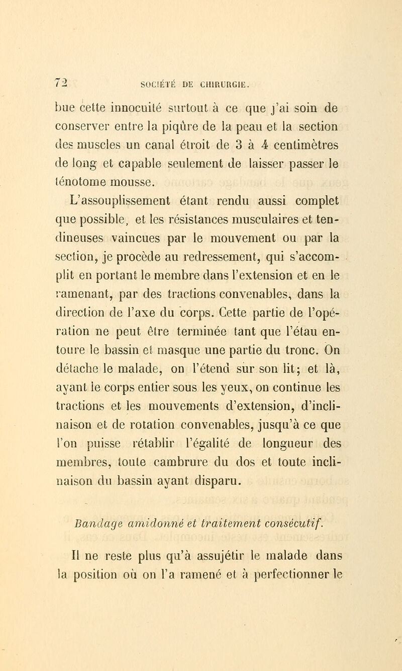 bue cette innocuité surtout à ce que j'ai soin de conserver entre la piqûre de la peau et la section des muscles un canal étroit de 3 à 4 centimètres de long et capable seulement de laisser passer le lénotome mousse. L'assouplissement étant rendu aussi complet que possible, et les résistances musculaires et ten- dineuses vaincues par le mouvement ou par la section, je procède au redressement, qui s'accom- plit en portant le membre dans l'extension et en le ramenant, par des tractions convenables, dans la direction de l'axe du corps. Cette partie de l'opé- ration ne peut être terminée tant que l'étau en- toure le bassin et masque une partie du tronc. On détache le malade, on l'étend sur son lit; et là, ayant le corps entier sous les yeux, on continue les tractions et les mouvements d'extension, d'incli- naison et de rotation convenables, jusqu'à ce que l'on puisse rétablir l'égalité de longueur des membres, toute cambrure du dos et toute incli- naison du bassin ayant disparu. Bandage amidonné et traitement consécutif. Il ne reste plus qu'à assujétir le malade dans la position où on l'a ramené et à perfectionner le