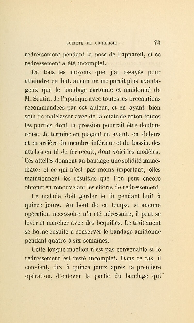 redressement pendant la pose de l'appareil, si ce redressement a été incomplet. De tous les moyens que j'ai essayés pour atteindre ce but, aucun ne me paraît plus avanta- geux que le bandage cartonné et amidonné de M. Seutin. Je l'applique avec toutes les précautions recommandées par cet auteur, et en ayant bien soin de matelasser avec de la ouate de coton toutes les parties dont la pression pourrait être doulou- reuse. Je termine en plaçant en avant, en dehors et en arrière du membre inférieur et du bassin, des attelles en fil de fer recuit, dont voici les modèles. Ces attelles donnent au bandage une solidité immé- diate; et ce qui n'est pas moins important, elles maintiennent les résultats que l'on peut encore obtenir en renouvelant les etforts de redressement. Le malade doit garder le lit pendant huit à quinze jours. Au bout de ce temps, si aucune opération accessoire n'a été nécessaire, il peut se lever et marcher avec des béquilles. Le traitement se borne ensuite à conserver le bandage amidonné pendant quatre à six semaines. Cette longue inaction n'est pas convenable si le redressement est resté incomplet. Dans ce cas, il convient, dix à quinze jours après la première opération, d'enlever la partie du bandage qui