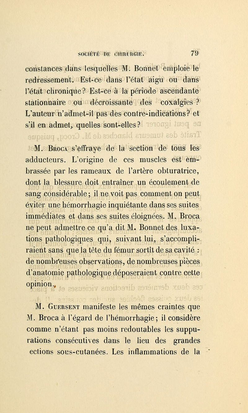 constances dans lesquelles M. Bonnet emploie le redressement. Est-ce dans 'l'état aigu ou dans l'état chronique? Est-ce à la période ascendante stationnaire ou décroissante des coxalgies ? L'auteur n'admet-il pas des contre-indications? et s'il en admet, quelles sont-elles? M. Broca s'effraye de la section do tous les adducteurs. L'origine de ces muscles est em- brassée par les rameaux de l'artère obturatrice, dont la blessure doit entraîner un écoulement de sang considérable ; il ne voit pas comment on peut éviter une hémorrhagie inquiétante dans ses suites immédiates et dans ses suites éloignées. M. Broca ne peut admettre ce qu'a dit M. Bonnet des luxa- tions pathologiques qui, suivant lui, s'accompli- raient sans que la tête du fémur sortît de sa cavité : de nombreuses observations, de nombreuses pièces d'anatomie pathologique déposeraient contre cette opinion., M. Guersent manifeste les mêmes craintes que M. Broca à l'égard de l'hémorrhagie ; il considère comme n'étant pas moins redoutables les suppu- rations consécutives dans le lieu des grandes ections sous-cutanées. Les inflammations de la