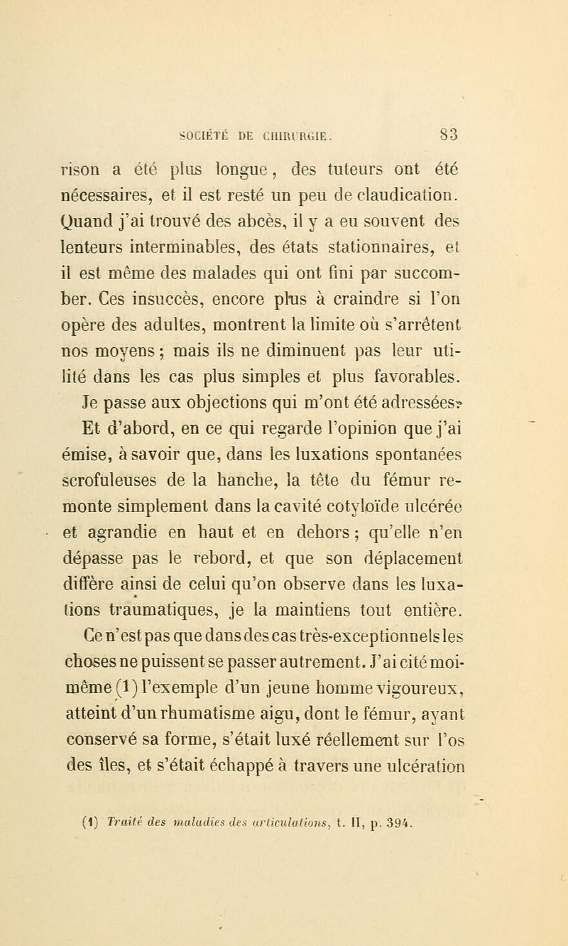 rison a été plus longue, des tuteurs ont été nécessaires, et il est resté un peu de claudication. Quand j'ai trouvé des abcès, il y a eu souvent des lenteurs interminables, des états stationnaires, et il est même des malades qui ont fini par succom- ber. Ces insuccès, encore pras à craindre si l'on opère des adultes, montrent la limite où s'arrêtent nos moyens ; mais ils ne diminuent pas leur uti- lité dans les cas plus simples et plus favorables. Je passe aux objections qui m'ont été adressées? Et d'abord, en ce qui regarde l'opinion que j'ai émise, à savoir que, dans les luxations spontanées scrofuleuses de la hanche, la tête du fémur re- monte simplement dans la cavité cotyloïde ulcérée et agrandie en haut et en dehors ; qu'elle n'en dépasse pas le rebord, et que son déplacement diffère ainsi de celui qu'on observe dans les luxa- tions traumatiques, je la maintiens tout entière. Ce n'est pas que dans des cas très-exceptionnels les choses ne puissent se passer autrement. J'ai cité moi- même^) l'exemple d'un jeune homme vigoureux, atteint d'un rhumatisme aigu, dont le fémur, ayant conservé sa forme, s'était luxé réellement sur l'os des îles, et s'était échappé à travers une ulcération (1) Traité des maladies des articulations, t. II, p. 394.