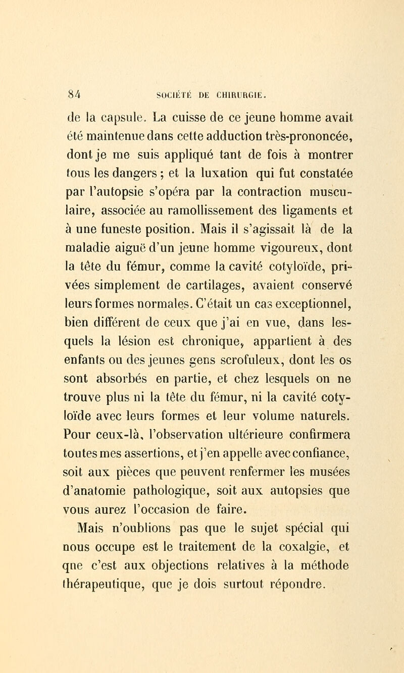 de la capsule. La cuisse de ce jeune homme avait été maintenue dans cette adduction très-prononcée, dont je me suis appliqué tant de fois à montrer fous les dangers ; et la luxation qui fut constatée par l'autopsie s'opéra par la contraction muscu- laire, associée au ramollissement des ligaments et à une funeste position. Mais il s'agissait là de la maladie aiguë d'un jeune homme vigoureux, dont la tête du fémur, comme la cavité cotyloïde, pri-^ vées simplement de cartilages, avaient conservé leurs formes normales. C'était un cas exceptionnel, bien différent de ceux que j'ai en vue, dans les- quels la lésion est chronique, appartient à des enfants ou des jeunes gens scrofuleux, dont les os sont absorbés en partie, et chez lesquels on ne trouve plus ni la tête du fémur, ni la cavité coty- loïde avec leurs formes et leur volume naturels. Pour ceux-là, l'observation ultérieure confirmera toutes mes assertions, et j'en appelle avec confiance, soit aux pièces que peuvent renfermer les musées d'anatomie pathologique, soit aux autopsies que vous aurez l'occasion de faire. Mais n'oublions pas que le sujet spécial qui nous occupe est le traitement de la coxalgie, et que c'est aux objections relatives à la méthode thérapeutique, que je dois surtout répondre.