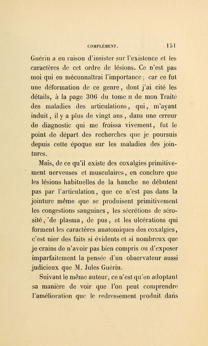 Guérin a eu raison d'insister sur l'existence et les caractères de cet ordre de lésions. Ce n'est pas moi qui en méconnaîtrai l'importance ; car ce fut une déformation de ce genre, dont j'ai cité les détails, à la page 306 du tome n de mon Traité des maladies des articulations, qui, m'ayant induit, il y a plus de vingt ans, dans une erreur de diagnostic qui me froissa vivement, fut le point de départ des recherches que je poursuis depuis cette époque sur les maladies des join- tures. Mais, de ce qu'il existe des coxalgies primitive- ment nerveuses et musculaires, en conclure que les lésions habituelles de la hanche ne débutent pas par l'articulation, que ce n'est pas dans la jointure même que se produisent primitivement les congestions sanguines, les sécrétions de séro- sité , Me plasma, de pus, et les ulcérations qui forment les caractères anatomiques des coxalgies, c'est nier des faits si évidents et si nombreux que je crains de n'avoir pas bien compris ou d'exposer imparfaitement la pensée d'un observateur aussi judicieux que M. Jules Guérin. Suivant le même auteur, ce n'est qu'en adoptant sa manière de voir que l'on peut comprendre l'amélioration que le redresseme&t produit dans