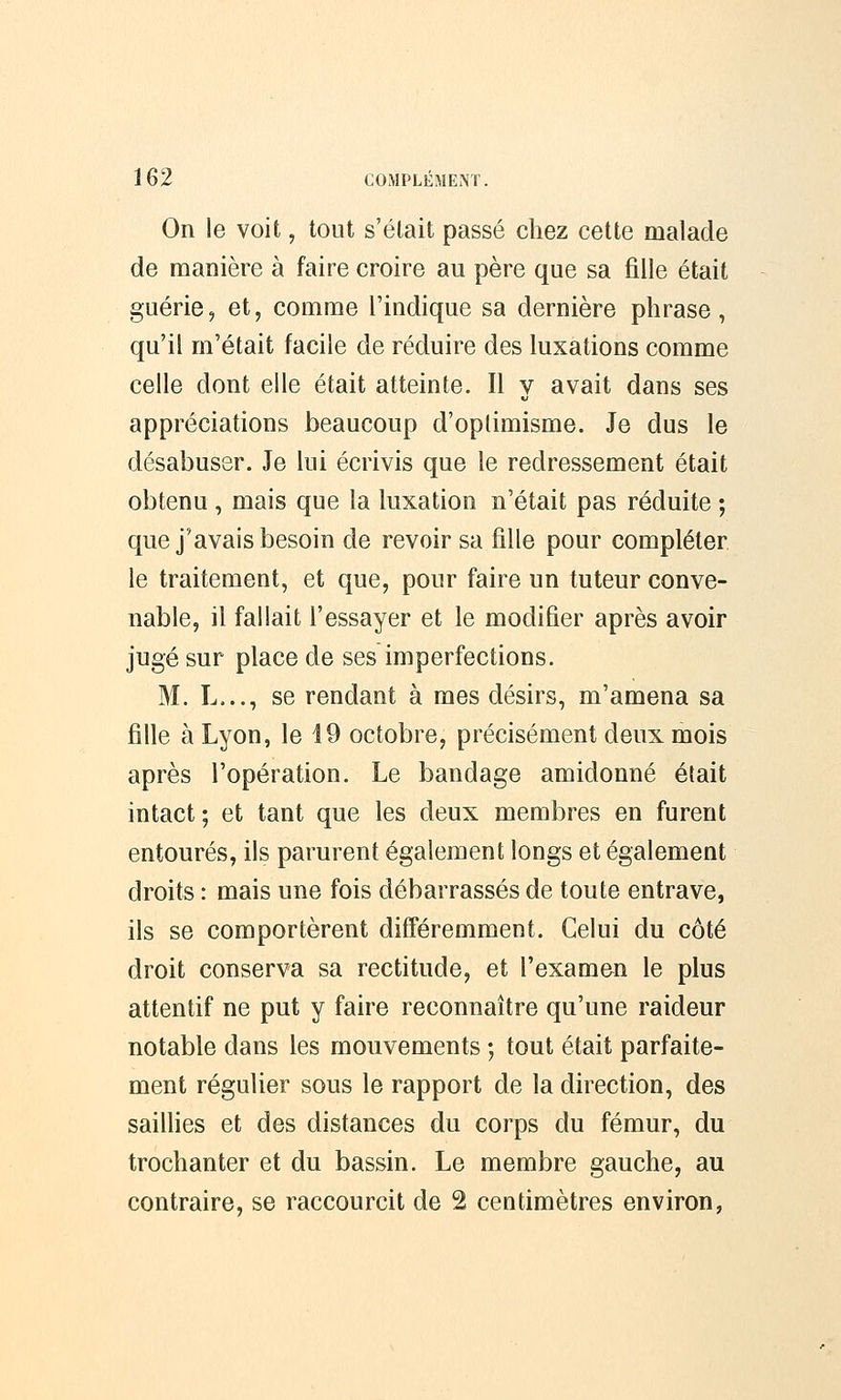 On le voit, tout s'était passé chez cette malade de manière à faire croire au père que sa fille était guérie, et, comme l'indique sa dernière phrase, qu'il m'était facile de réduire des luxations comme celle dont elle était atteinte. Il y avait dans ses appréciations beaucoup d'optimisme. Je dus le désabuser. Je lui écrivis que le redressement était obtenu, mais que la luxation n'était pas réduite ; que j'avais besoin de revoir sa fille pour compléter le traitement, et que, pour faire un tuteur conve- nable, il fallait l'essayer et le modifier après avoir jugé sur place de ses imperfections. M. L..., se rendant à mes désirs, m'amena sa fille à Lyon, le 19 octobre, précisément deux mois après l'opération. Le bandage amidonné était intact ; et tant que les deux membres en furent entourés, ils parurent également longs et également droits : mais une fois débarrassés de toute entrave, ils se comportèrent différemment. Celui du côté droit conserva sa rectitude, et l'examen le plus attentif ne put y faire reconnaître qu'une raideur notable dans les mouvements ; tout était parfaite- ment régulier sous le rapport de la direction, des saillies et des distances du corps du fémur, du trochanter et du bassin. Le membre gauche, au contraire, se raccourcit de 2 centimètres environ,