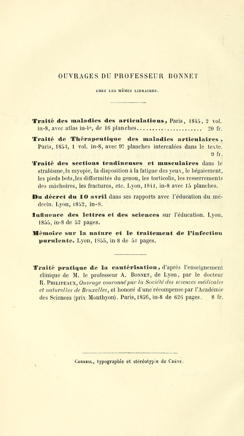 OUVRAGES DU PROFESSEUR BONNET CHEZ LUS MEMES LIBRAIRES. Traité des maladies des articulations, Paris, 1845, 2 vol. in-S, avec atlas in-i», de 16 planches 20 fr. Traité de Thérapeutique des maladies articulaires , Paris, 1853, 1 vol. in-8, avec 97 planches intercalées dans le texte. 9 fr. Traité des sections tendineuses et musculaires dans le strabisme,la myopie, la disposition à la fatigue des yeux, le bégaiement, les pieds bots,les dilTormités du genou, les torticolis, les resserrements des mâchoires, les fractures, etc. Lyon, 1841, in-8 avec 15 planches. Du décret du lO avril dans ses rapports avec l'éducation du mé- decin. Lyon, 1852, in-8. Influence des lettres et des sciences sur l'éducation. Lyon, 1855, in-8 de 52 pages. Mémoire sur la nature et le traitement de l'infection purulente. Lyon, 1855, in-8 de 51 pages. Traité pratique de la cautérisation, d'après l'enseignement clinique de M. le professeur A. Bonnet, de Lyon, par le docteur R. Philipeaux, Ouvrage couronné par la Société des sciences médicaies et naturelles de Bruxelles, et honoré d'une récompense par l'Académie des Sciences (prix Monthyon). Paris, 1856, in-8 de 626 pages. 8 fr. CoRËEiL, typographie et stéréotypie de Crète.