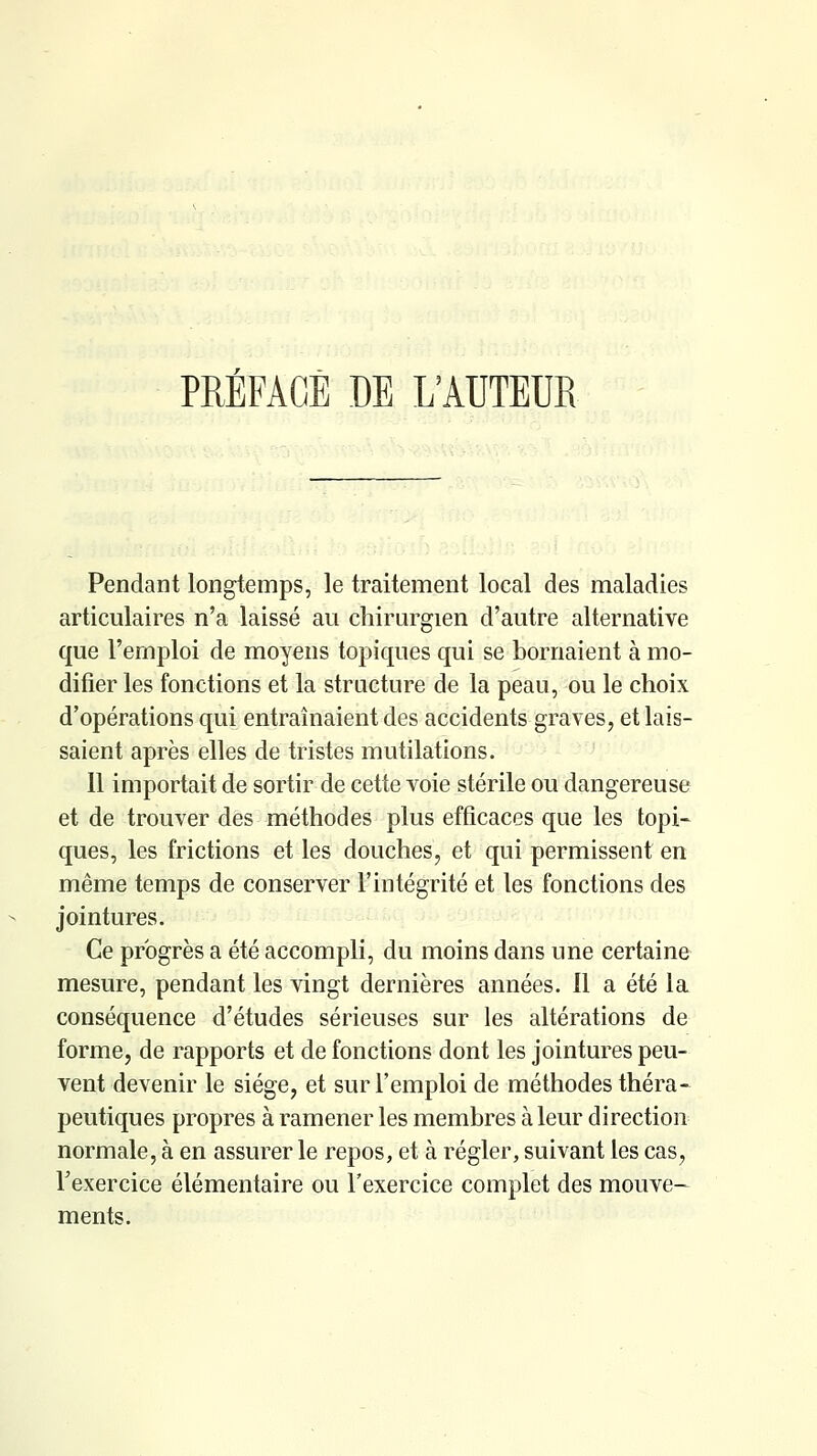 PREFACE DE L'AUTEUR Pendant longtemps, le traitement local des maladies articulaires n'a laissé au chirurgien d'autre alternative que l'emploi de moyens topiques qui se bornaient à mo- difier les fonctions et la structure de la peau, ou le choix d'opérations qui entraînaient des accidents graves, et lais- saient après elles de tristes mutilations. 11 importait de sortir de cette voie stérile ou dangereuse et de trouver des méthodes plus efficaces que les topi- ques, les frictions et les douches, et qui permissent en même temps de conserver l'intégrité et les fonctions des jointures. Ce progrès a été accompli, du moins dans une certaine mesure, pendant les vingt dernières années. Il a été la conséquence d'études sérieuses sur les altérations de forme, de rapports et de fonctions dont les jointures peu- vent devenir le siège, et sur l'emploi de méthodes théra- peutiques propres à ramener les membres à leur direction normale, à en assurer le repos, et à régler, suivant les cas, Texercice élémentaire ou l'exercice complet des mouve- ments.