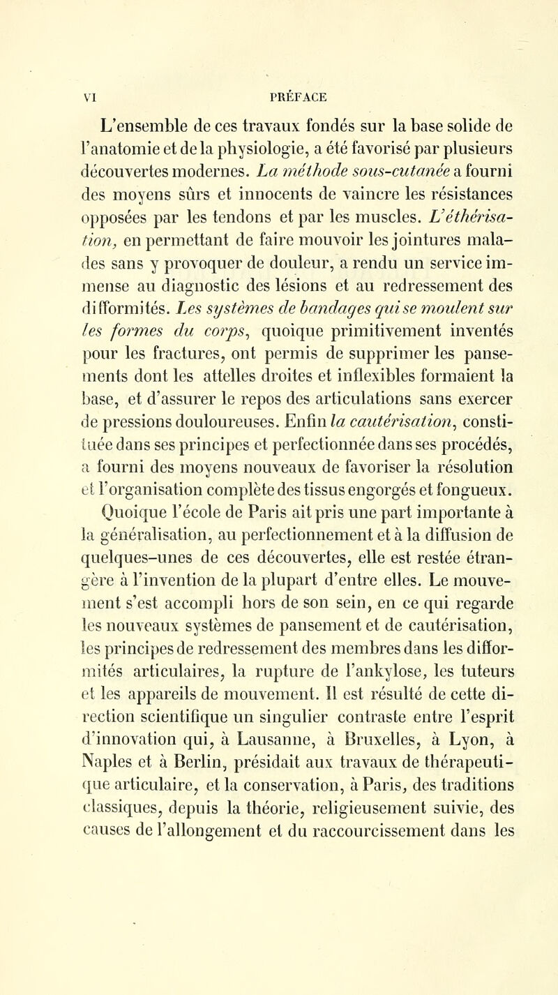 L'ensemble de ces travaux fondés sur la base solide de l'anatomie et de la physiologie, a été favorisé par plusieurs découvertes modernes. La méthode sous-cutanée a fourni des moyens sûrs et innocents de vaincre les résistances opposées par les tendons et par les muscles. Véthérisa- tïon, en permettant de faire mouvoir les jointures mala- des sans y provoquer de douleur, a rendu un service im- mense au diagnostic des lésions et au redressement des di fformités. Les systèmes de bandages qui se moulent sur les formes du corps^ quoique primitivement inventés pour les fractures, ont permis de supprimer les panse- ments dont les attelles droites et inflexibles formaient la base, et d'assurer le repos des articulations sans exercer de pressions douloureuses. Enfin la cautérisation^ consti- tuée dans ses principes et perfectionnée dans ses procédés, a fourni des moyens nouveaux de favoriser la résolution el: l'organisation complète des tissus engorgés et fongueux. Quoique l'école de Paris ait pris une part importante à la généralisation, au perfectionnement et à la diffusion de quelques-unes de ces découvertes, elle est restée étran- gère à l'invention de la plupart d'entre elles. Le mouve- ment s'est accompli hors de son sein, en ce qui regarde les nouveaux systèmes de pansement et de cautérisation, les principes de redressement des membres dans les diffor- mités articulaires, la rupture de l'ankylose, les tuteurs et les appareils de mouvement. Il est résulté de cette di- rection scientifique un singulier contraste entre l'esprit d'innovation qui, à Lausanne, à Bruxelles, à Lyon, à Naples et à Berlin, présidait aux travaux de thérapeuti- que articulaire, et la conservation, à Paris, des traditions classiques, depuis la théorie, religieusement suivie, des causes de l'allongement el du raccourcissement dans les