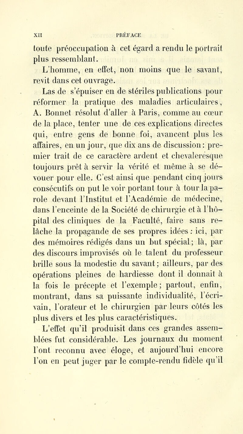 toute préoccupation à cet égard a rendu le portrait plus ressemblant. L'homme, en effet, non moins que le savant, revit dans cet ouvrage. Las de s'épuiser en de stériles publications pour réformer la pratique des maladies articulaires, A. Bonnet résolut d'aller à Paris, comme au cœur de la place, tenter une de ces explications directes qui, entre gens de bonne foi, avancent plus les affaires, en un jour, que dix ans de discussion: pre- mier trait de ce caractère ardent et chevaleresque toujours prêt à servir la vérité et même à se dé- vouer pour elle. C'est ainsi que pendant cinq jours consécutifs on put le voir portant tour à tour la pa- role devant l'Institut et l'Académie de médecine, dans l'enceinte de la Société de chirurgie et à l'hô- pital des cliniques de la Faculté, faire sans re- lâche la propagande de ses propres idées : ici, par des mémoires rédigés dans un but spécial; là, par des discours improvisés oii le talent du professeur brille sous la modestie du savant; ailleurs, par des opérations pleines de hardiesse dont il donnait à la fois le précepte et l'exemple; partout, enfin, montrant, dans sa puissante individualité, l'écri- vain, l'orateur et le chirurgien par leurs côtés les plus divers et les plus caractéristiques. L'effet qu'il produisit dans ces grandes assem- blées fut considérable. Les journaux du moment l'ont reconnu avec éloge, et aujourd'hui encore l'on en peut juger par le compte-rendu fidèle qu'il