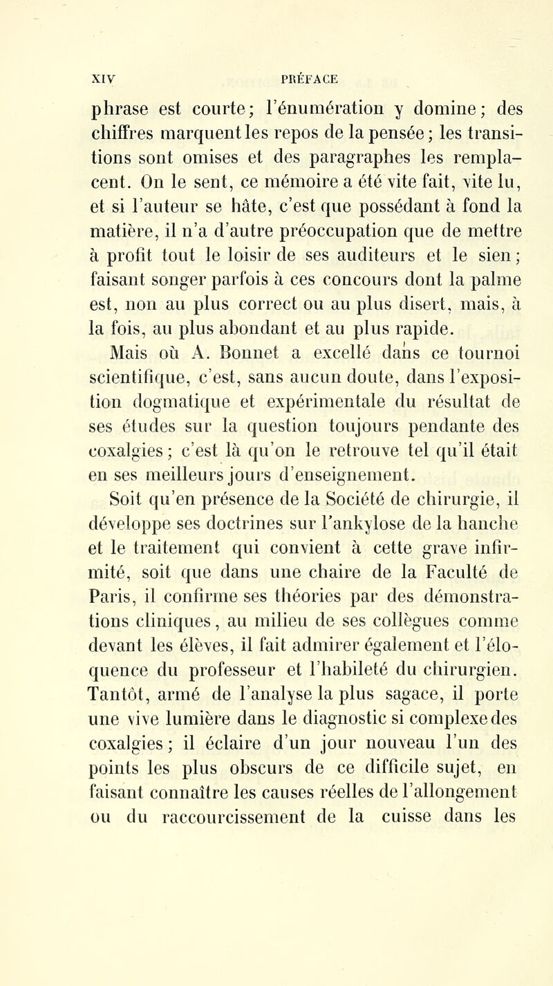 phrase est courte; l'énumération y domine; des chiffres marquent les repos de la pensée ; les transi- tions sont omises et des paragraphes les rempla- cent. On le sent, ce mémoire a été vite fait, \ite lu, et si l'auteur se hâte, c'est que possédant à fond la matière, il n'a d'autre préoccupation que de mettre à profit tout le loisir de ses auditeurs et le sien ; faisant songer parfois à ces concours dont la palme est, non au plus correct ou au plus disert, mais, à la fois, au plus abondant et au plus rapide. Mais où A. Bonnet a excellé dans ce tournoi scientifique, c'est, sans aucun doute, dans l'exposi- tion dogmatique et expérimentale du résultat de ses études sur la question toujours pendante des coxalgies ; c'est là qu'on le retrouve tel qu'il était en ses meilleurs jours d'enseignement. Soit qu'en présence de la Société de chirurgie, il développe ses doctrines sur Tankylose de la hanche et le traitement qui convient à cette grave infir- mité, soit que dans une chaire de la Faculté de Paris, il confirme ses théories par des démonstra- tions cliniques, au milieu de ses collègues comme devant les élèves, il fait admirer également et l'élo- quence du professeur et l'habileté du chirurgien. Tantôt, armé de l'analyse la plus sagace, il porte une vive lumière dans le diagnostic si complexe des coxalgies ; il éclaire d'un jour nouveau l'un des points les plus obscurs de ce difficile sujet, en faisant connaître les causes réelles de l'allongement ou du raccourcissement de la cuisse dans les