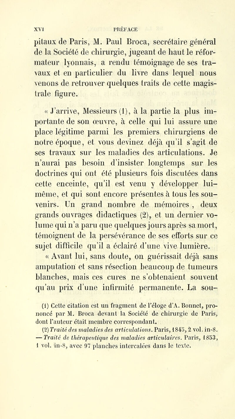 pitaux de Paris, M. Paul Broca, secrétaire général de la Société de chirurgie, jugeant de haut le réfor- mateur lyonnais, a rendu témoignage de ses tra- vaux et en particulier du livre dans lequel nous venons de retrouver quelques traits de cette magis- trale fisfure. 'O « J'arrive, Messieurs (1), à la partie la plus im- portante de son œuvre, à celle qui lui assure une place légitime parmi les premiers chirurgiens de notre époque, et vous devinez déjà qu'il s'agit de ses travaux sur les maladies des articulations. Je n'aurai pas besoin d'insister longtemps sur les doctrines qui ont été plusieurs fois discutées dans cette enceinte, qu'il est venu y développer lui- même, et qui sont encore présentes à tous les sou- venirs. Un grand nombre de mémoires , deux grands ouvrages didactiques (2), et un dernier vo- lume qui n'a paru que quelques jours après sa mort, témoignent de la persévérance de ses efforts sur ce sujet difficile qu'il a éclairé d'une vive lumière. « Avant lui, sans doute, on guérissait déjà sans amputation et sans résection beaucoup de tumeurs blanches, mais ces cures ne s'obtenaient souvent qu'au prix d'une infirmité permanente. La sou- (1) Cette citation est un fragment de l'éloge d'A. Bonnet, pro- noncé par M. Broca devant la Société de chirurgie de Paris, dont l'auteur était membre correspondant. (2) Traité des maladies des articulations. Paris, 1845,2 vol. in-8. — Traité de thérapeutique des maladies articulaires. Paris, 18S3, 1 vol. in-8, avec 97 planches intercalées dans le texte.