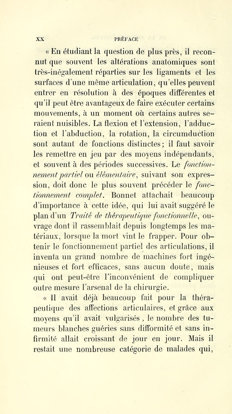 « En étudiant la question de plus près, il recon- nut que souvent les altérations anatomiques sont très-inégalement réparties sur les ligaments et les surfaces d'une même articulation, qu'elles peuvent entrer en résolution à des époques différentes et qu'il peut être avantageux de faire exécuter certains mouvements, à un moment oii certains autres se- raient nuisibles. La flexion et l'extension, l'adduc- tion et l'abduction, la rotation, la circumduction sont autant de fonctions distinctes; il faut savoir les remettre en jeu par des moyens indépendants, et souvent à des périodes successives. Le fonction- nement partiel (m. élémentaire ^ ^myidXiX son expres- sion, doit donc le plus souvent précéder le fonc- tionnement complet. Bonnet attachait beaucoup d'importance à cette idée, qui lui avait suggéré le plan d'un Traité de thérapeutique fonctionnelle^ ou- vrage dont il rassemblait depuis longtemps les ma- tériaux, lorsque la mort vint le frapper. Pour ob- tenir le fonctionnement partiel des articulations, il inventa un grand nombre de machines fort ingé- nieuses et fort efficaces, sans aucun doute, mais qui ont peut-être Tinconvénient de compliquer outre mesure l'arsenal de la chirurgie. « Il avait déjà beaucoup fait pour la théra- peutique des affections articulaires, et grâce aux moyens qu'il avait vulgarisés , le nombre des tu- meurs blanches guéries sans difformité et sans in- fîrmité allait croissant de jour en jour. Mais il restait une nombreuse catégorie de malades qui,