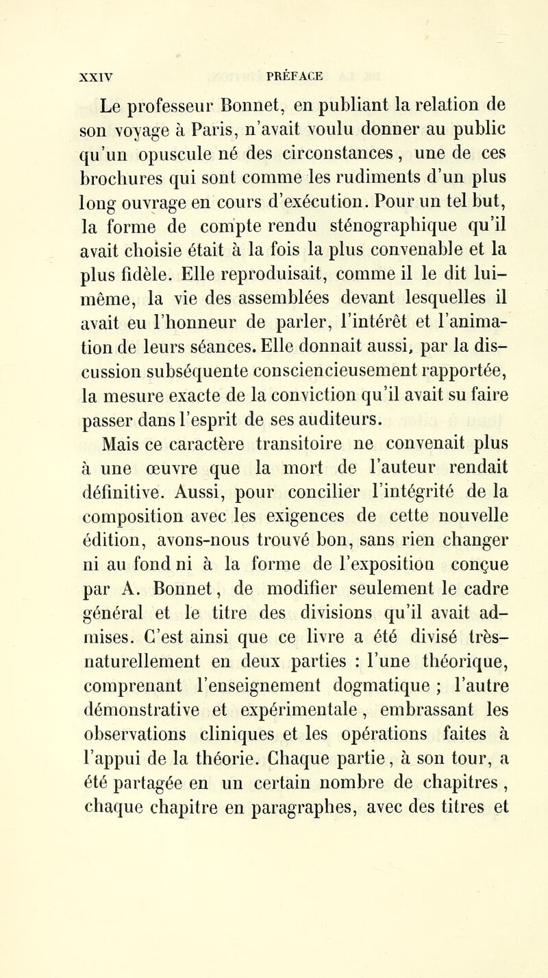 Le professeur Bonnet, en publiant la relation de son voyage à Paris, n'avait voulu donner au public qu'un opuscule né des circonstances, une de ces brochures qui sont comme les rudiments d'un plus long ouvrage en cours d'exécution. Pour un tel but, la forme de compte rendu sténographique qu'il avait choisie était à la fois la plus convenable et la plus fidèle. Elle reproduisait, comme il le dit lui- même, la vie des assemblées devant lesquelles il avait eu l'honneur de parler, l'intérêt et l'anima- tion de leurs séances. Elle donnait aussi, par la dis- cussion subséquente consciencieusement rapportée, la mesure exacte de la conviction qu'il avait su faire passer dans l'esprit de ses auditeurs. Mais ce caractère transitoire ne convenait plus à une oeuvre que la mort de l'auteur rendait définitive. Aussi, pour concilier l'intégrité de la composition avec les exigences de cette nouvelle édition, avons-nous trouvé bon, sans rien changer ni au fond ni à la forme de l'expositioQ conçue par A. Bonnet, de modifier seulement le cadre général et le titre des divisions qu'il avait ad- mises. C'est ainsi que ce livre a été divisé très- naturellement en deux parties : l'une théorique, comprenant l'enseignement dogmatique ; l'autre démonstrative et expérimentale, embrassant les observations cliniques et les opérations faites à l'appui de la théorie. Chaque partie, à son tour, a été partagée en un certain nombre de chapitres , chaque chapitre en paragraphes, avec des titres et